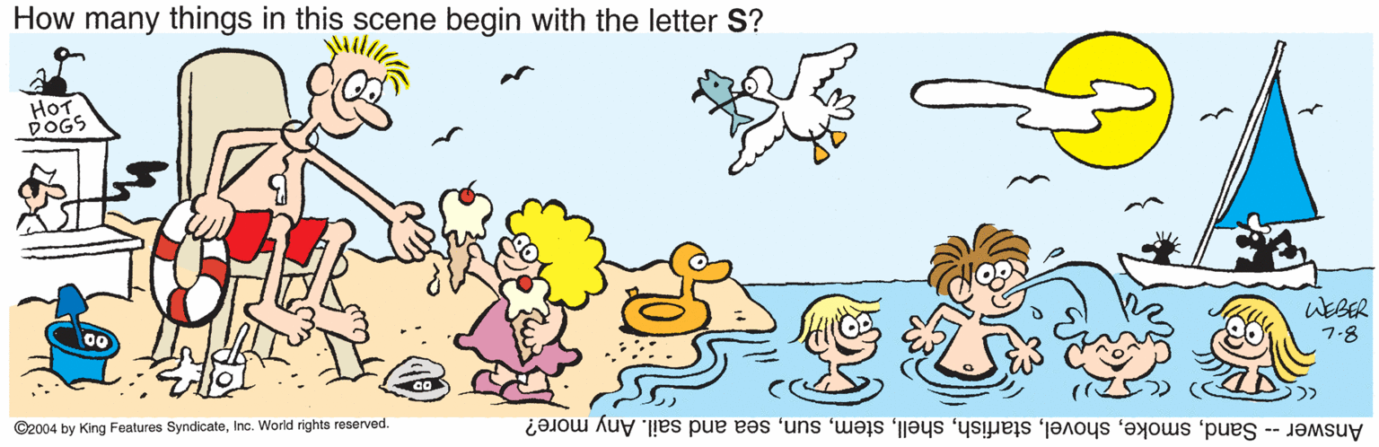 Adaptation OCR: How many things in this scene begin with the letter S? HOT DOGS WEBER 7-8 ©2004 by King Fealures SyndicateInc. World rights reserved. Answer - Sandsea and sail. Any more? How many things in this scene begin with the letter S? HOT DOGS WEBER 7-8 ©2004 by King Fealures SyndicateInc. World rights reserved. Answer - Sandsea and sail. Any more?
