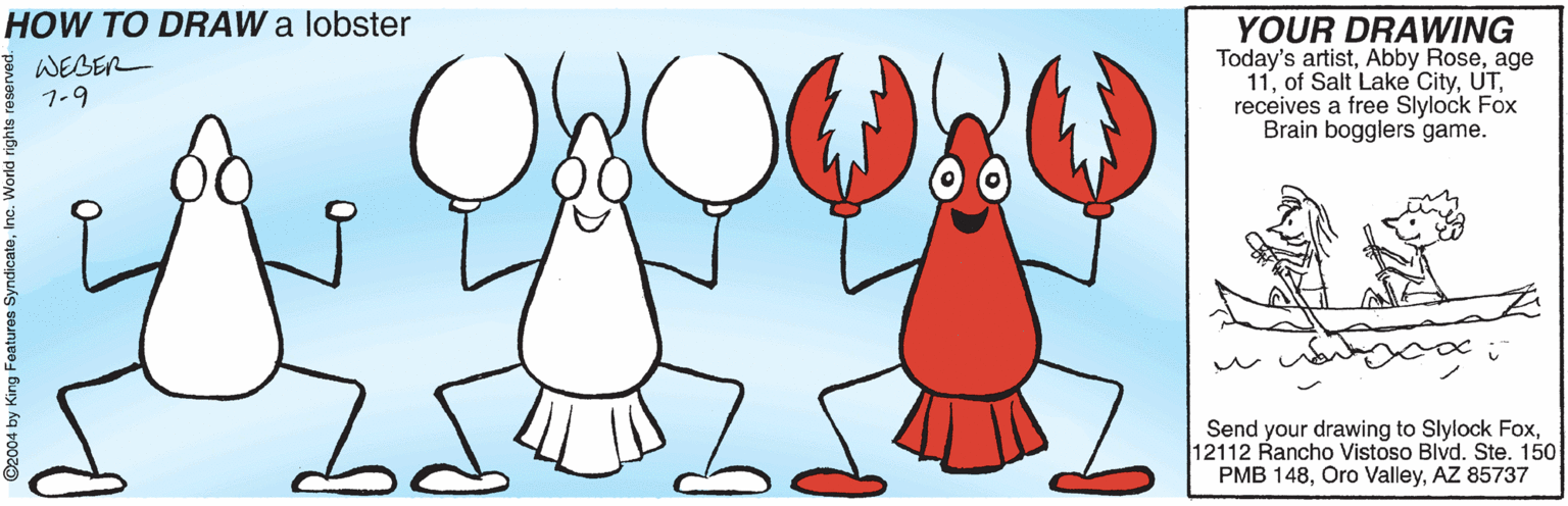 Clip art OCR: HOW TO DRAW a lobster I WEBER 7-9 YOUR DRAWING Today's artistage 11receives a free Slylock Fox Brain bogglers game. Send your drawing to Slylock Fox12112 Rancho Vistoso Blvd. Ste. 150 PMB 148AZ 85737 ©2004 by King Features Sy HOW TO DRAW a lobster I WEBER 7-9 YOUR DRAWING Today's artistAbby Roseage 11of Salt Lake Cityreceives a free Slylock Fox Brain bogglers game. Send your drawing to Slylock Fox12112 Rancho Vistoso Blvd. Ste. 150 PMB 148Oro ValleyAZ 85737 ©2004 by King Features Sy
