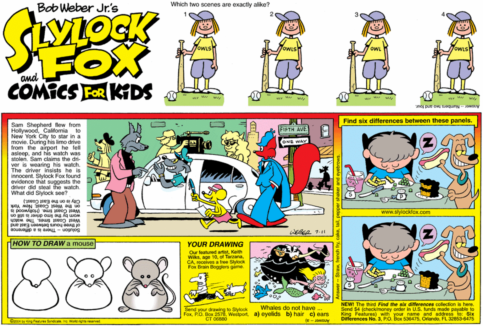 Font OCR: Bob Weber Jr's Which two scenes are exactly alike? 3 YLOCK FOX COMICS FOR KIDS oWLs OWL and Answer-Numbers two and lour. Find six differences between these panels. Sam Shepherd flew from HollywoodCalifornia to New York City to star in a movie. During his limo drive from the airport he fell asleepand his watch was stolen. Sam claims the dri- ver is wearing his watch. The driver insists he is innocent. Slylock Fox found evidence that suggests the driver did steal the watch. What did Slylock see? FIFTH AVE. ONE WAY City is on the East Coast.) on the West Coast; New York Wom by the limoHollywood is uo us s www.slylockfox.com West Coast timeWest Coast times. The watch of three hours between East and WEGEA 1.11 Solution - There is a difference dHOW TO DRAW a mouse YOUR DRAWING 888 Our featured artistKoith Wilksreceives a free Slylock Fox Brain Bogglers game. NEW! The third Find the six differences collection is here. Send $4 (check/money order in U.S. funds made payable to King Features) with your name and address to: Six Differences No. 3FL 32853-6475 Answer-- a) Whales do not have ... Send your drawing to Slylock Foxa) eyelids b) hair c) ears ?? 06880 @x004 by Kirg Features SyndicateInc. World rights reserved Bob Weber Jr's Which two scenes are exactly alike? 3 YLOCK FOX COMICS FOR KIDS oWLs OWL and Answer-Numbers two and lour. Find six differences between these panels. Sam Shepherd flew from HollywoodCalifornia to New York City to star in a movie. During his limo drive from the airport he fell asleepand his watch was stolen. Sam claims the dri- ver is wearing his watch. The driver insists he is innocent. Slylock Fox found evidence that suggests the driver did steal the watch. What did Slylock see? FIFTH AVE. ONE WAY City is on the East Coast.) on the West Coast; New York Wom by the limoHollywood is uo us s www.slylockfox.com West Coast timeWest Coast times. The watch of three hours between East and WEGEA 1.11 Solution - There is a difference dHOW TO DRAW a mouse YOUR DRAWING 888 Our featured artistKoith Wilksage 10of Tarzanareceives a free Slylock Fox Brain Bogglers game. NEW! The third Find the six differences collection is here. Send $4 (check/money order in U.S. funds made payable to King Features) with your name and address to: Six Differences No. 3P.O. Box 536475FL 32853-6475 Answer-- a) Whales do not have ... Send your drawing to Slylock FoxP.O. Box 2578a) eyelids b) hair c) ears ?? 06880 @x004 by Kirg Features SyndicateInc. World rights reserved