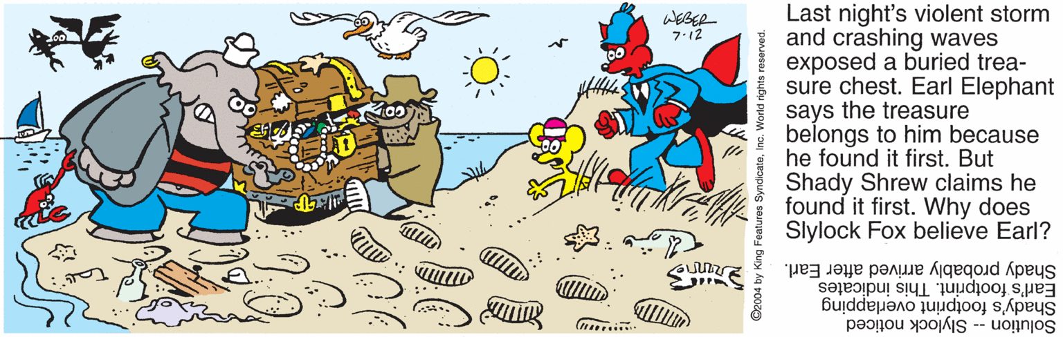 Clip art OCR: Last night's violent storm and crashing waves exposed a buried trea- sure chest. Earl Elephant says the treasure belongs to him because he found it first. But Shady Shrew claims he found it first. Why does Slylock Fox believe Earl? WEBER 7:12 Earl's footprint. This indicates Shady probably arrived after Earl. Solution -- Slylock noticed Shady's footprint overlapping ©2004 by King Features SyndicateInc. World rights reserved. Last night's violent storm and crashing waves exposed a buried trea- sure chest. Earl Elephant says the treasure belongs to him because he found it first. But Shady Shrew claims he found it first. Why does Slylock Fox believe Earl? WEBER 7:12 Earl's footprint. This indicates Shady probably arrived after Earl. Solution -- Slylock noticed Shady's footprint overlapping ©2004 by King Features SyndicateInc. World rights reserved.