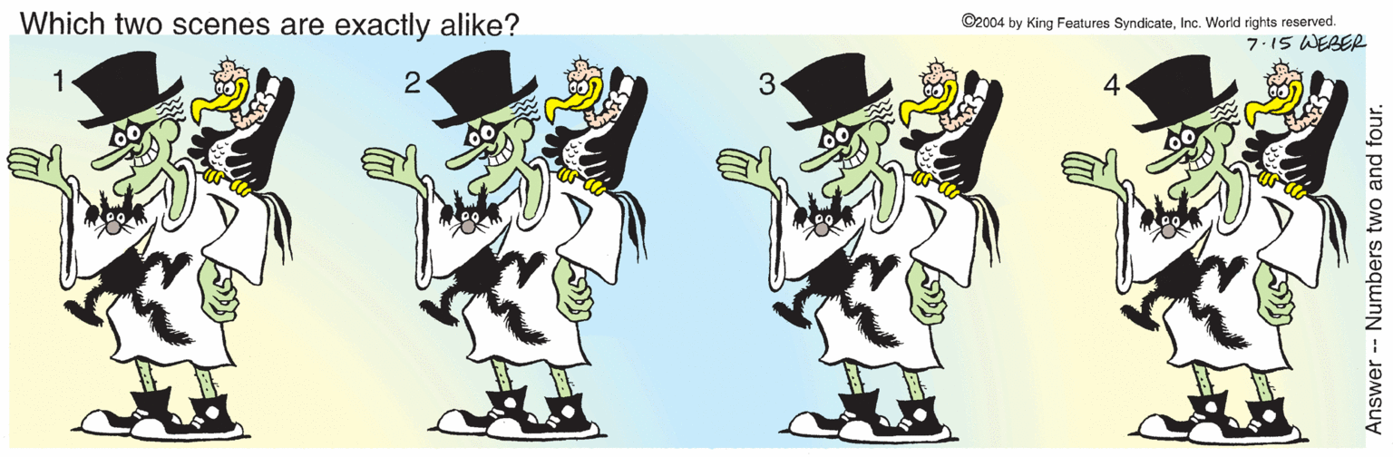 Hat OCR: Which two scenes are exactly alike? ©2004 by King Features SyndicateInc. World rights reserved. 7.15 WEBER 1 2 3. 4. Answer -- Numbers two and four. Which two scenes are exactly alike? ©2004 by King Features SyndicateInc. World rights reserved. 7.15 WEBER 1 2 3. 4. Answer -- Numbers two and four.
