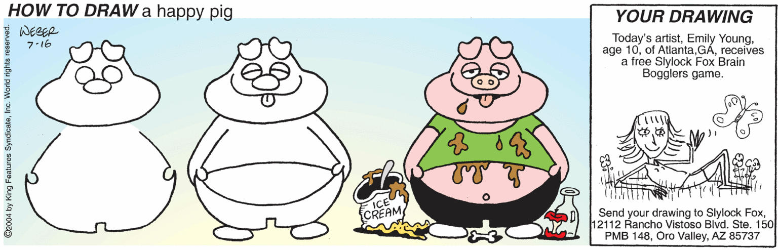 Pleased OCR: HOW TO DRAW a happy pig YOUR DRAWING WEBER Today's artistreceives a free Slylock Fox Brain Bogglers game. 7.16 ICE CREAM Send your drawing to Slylock Fox12112 Rancho Vistoso Blvd. Ste. 150 PMB 148AZ 85737 ©2004 by King Features SyndicateInc. World rights r HOW TO DRAW a happy pig YOUR DRAWING WEBER Today's artistEmily Youngage 10of Atlantareceives a free Slylock Fox Brain Bogglers game. 7.16 ICE CREAM Send your drawing to Slylock Fox12112 Rancho Vistoso Blvd. Ste. 150 PMB 148Oro ValleyAZ 85737 ©2004 by King Features SyndicateInc. World rights r