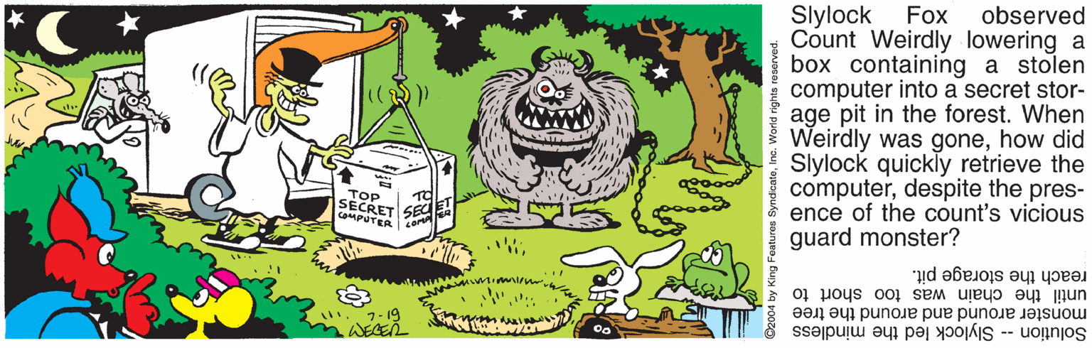 Vegetable OCR: Slylock Count Weirdly lowering a box containing a stolen computer into a secret stor- age pit in the forest. When Weirdly was gonehow did Slylock quickly retrieve the computerdespite the pres- ence of the count's vicious guard monster? Fox observed TOP TO SECRET 6ECE COMPUTER reach the storage pit. until the chain was too short to monster around and around the tree Solution -- Slylock led the mindless ©2004 by King Features SyndicateInc. World rights reserved. Slylock Count Weirdly lowering a box containing a stolen computer into a secret stor- age pit in the forest. When Weirdly was gonehow did Slylock quickly retrieve the computerdespite the pres- ence of the count's vicious guard monster? Fox observed TOP TO SECRET 6ECE COMPUTER reach the storage pit. until the chain was too short to monster around and around the tree Solution -- Slylock led the mindless ©2004 by King Features SyndicateInc. World rights reserved.