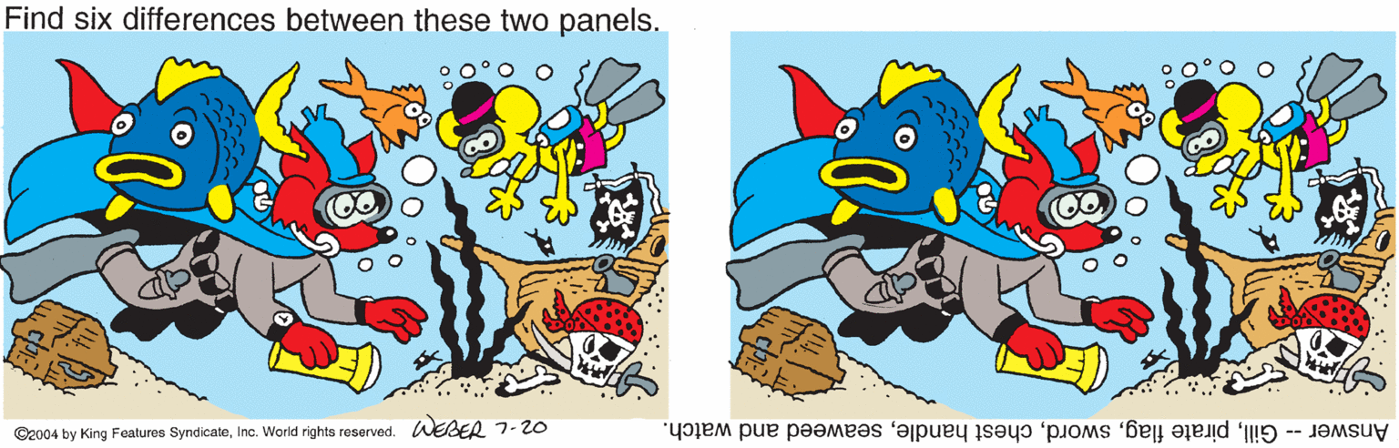 Drawing OCR: Find six differences between these two panels. ©2004 by King Features SyndicateInc. World rights reserved. WEBER 7-20 Gillseaweed and watch. Answer -- Find six differences between these two panels. ©2004 by King Features SyndicateInc. World rights reserved. WEBER 7-20 Gillpirate flagchest handleseaweed and watch. Answer --