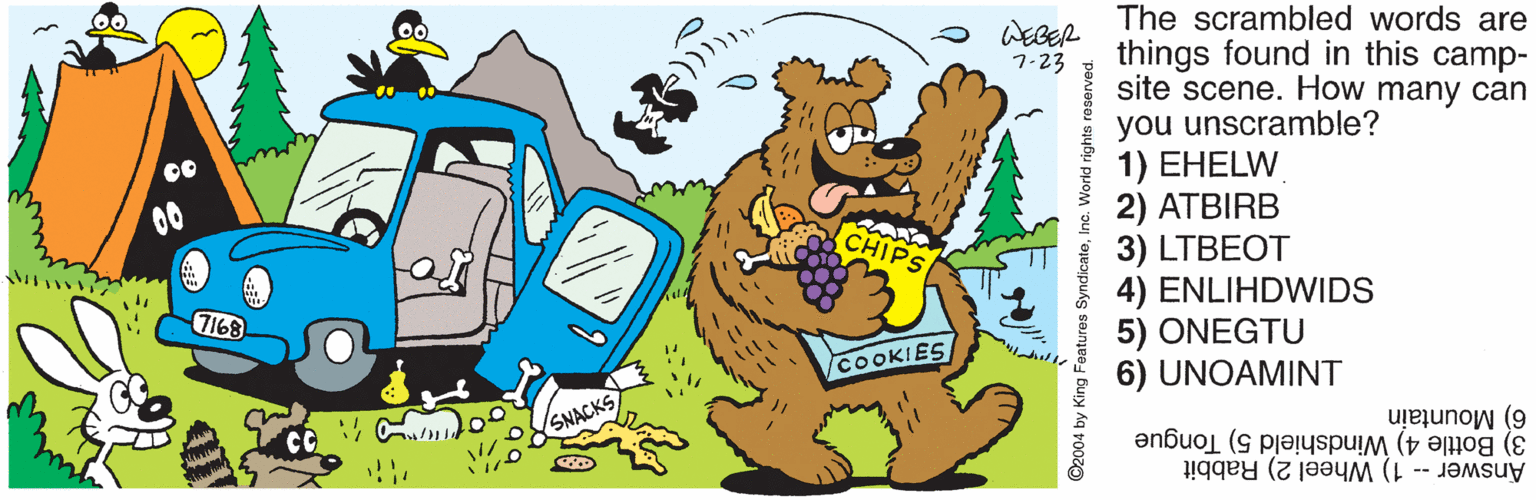 Drawing OCR: The scrambled words are things found in this camp- site scene. How many can you unscramble? 1) EHELW 2) ATBIRB 3) LTBEOT 4) ENLIHDWIDS 5) ONEGTU 6) UNOAMINT WEBER 7-23 CHIPS 7168 COOKIES 6) Mountain 3) Bottle 4) Windshield 5) Tongue SNACKS CC Answer -- 1) Wheel 2) Rabbit ©2004 by King F The scrambled words are things found in this camp- site scene. How many can you unscramble? 1) EHELW 2) ATBIRB 3) LTBEOT 4) ENLIHDWIDS 5) ONEGTU 6) UNOAMINT WEBER 7-23 CHIPS 7168 COOKIES 6) Mountain 3) Bottle 4) Windshield 5) Tongue SNACKS CC Answer -- 1) Wheel 2) Rabbit ©2004 by King F