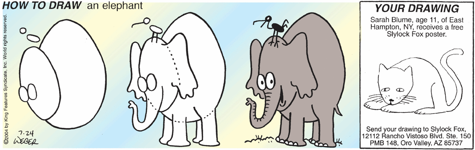 Working animal OCR: HOW TO DRAW an elephant YOUR DRAWING Sarah Blumeof East Hamptonreceives a free Slylock Fox poster. 7-24 WEGER Send your drawing to Slylock Fox12112 Rancho Vistoso Blvd. Ste. 150 PMB 148AZ 85737 ©2004 by King Featuros SyndicateInc. World rights reserved. HOW TO DRAW an elephant YOUR DRAWING Sarah Blumeage 11of East Hamptonreceives a free Slylock Fox poster. 7-24 WEGER Send your drawing to Slylock Fox12112 Rancho Vistoso Blvd. Ste. 150 PMB 148Oro ValleyAZ 85737 ©2004 by King Featuros SyndicateInc. World rights reserved.