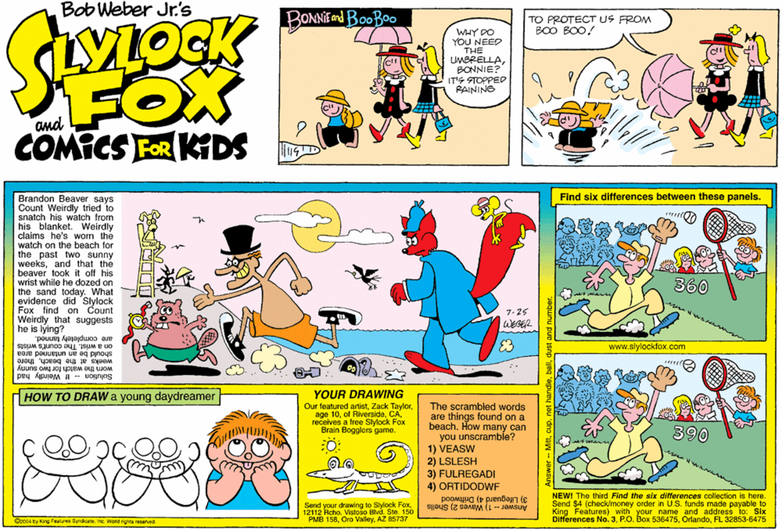 Parallel OCR: Bob Weber Jr.'s BONNIEU BOOBOO TO PROTECT US FROM BOO BOO! VLOCK WHY DO YOU NEED THE UMBRELLABONNIE? IT'S STOPPED RAINING FOX COMICS FOR KIDS Find six differences between these panels. Brandon Beaver says Count Weirdly tried snatch his watch from his blanket. Weirdly claims he's wom the watch on the beach for the past two sunny weeksand that the beaver took it off his wrist while he dozed on the sand today. What evidence did Slylock Fox find on Count Weirdly that suggests he is lying? are completely tanned. on a wrist. The count's wrists should be an untanned area 360 7.25 WEBER E3 www.slylockfox.com weeks at the beachthere worm the walch for two sunny Solution If Weirdly had YOUR DRAWING Our featured artistZack age 10receives a free Slylock Fox Brain Bogglers game. HOW TO DRAW a young daydreamer The scrambled words are things found on a beach. How many can you unscramble? 1) VEASW 2) LSLESH 3) FULREGADI 4) ORTIDODWF 390 NEWI The third Find the six differences collection is here. Send $4 (check/money order in U.S. funds made payable to Send your drawing to Siylock 150 12112 Acho. Vistoso B PMB 158AZ 85737 3) Lileguard 4) Driftwood King Features) with your name and address to: Six Ditferences No. 3FL 32853-6475 FoxAnswer -- 1) Waves 2) Shells Oz004 by King Fealures SyndicateInc. Worls rights reerved. Bob Weber Jr.'s BONNIEU BOOBOO TO PROTECT US FROM BOO BOO! VLOCK WHY DO YOU NEED THE UMBRELLABONNIE? IT'S STOPPED RAINING FOX COMICS FOR KIDS Find six differences between these panels. Brandon Beaver says Count Weirdly tried snatch his watch from his blanket. Weirdly claims he's wom the watch on the beach for the past two sunny weeksand that the beaver took it off his wrist while he dozed on the sand today. What evidence did Slylock Fox find on Count Weirdly that suggests he is lying? are completely tanned. on a wrist. The count's wrists should be an untanned area 360 7.25 WEBER E3 www.slylockfox.com weeks at the beachthere worm the walch for two sunny Solution If Weirdly had YOUR DRAWING Our featured artistZack age 10ol Riverside Cnorreceives a free Slylock Fox Brain Bogglers game. HOW TO DRAW a young daydreamer The scrambled words are things found on a beach. How many can you unscramble? 1) VEASW 2) LSLESH 3) FULREGADI 4) ORTIDODWF 390 NEWI The third Find the six differences collection is here. Send $4 (check/money order in U.S. funds made payable to Send your drawing to Siylock 150 12112 Acho. Vistoso B PMB 158Oro ValleyAZ 85737 3) Lileguard 4) Driftwood King Features) with your name and address to: Six Ditferences No. 3P.O. Box 536475FL 32853-6475 FoxAnswer -- 1) Waves 2) Shells Oz004 by King Fealures SyndicateInc. Worls rights reerved.