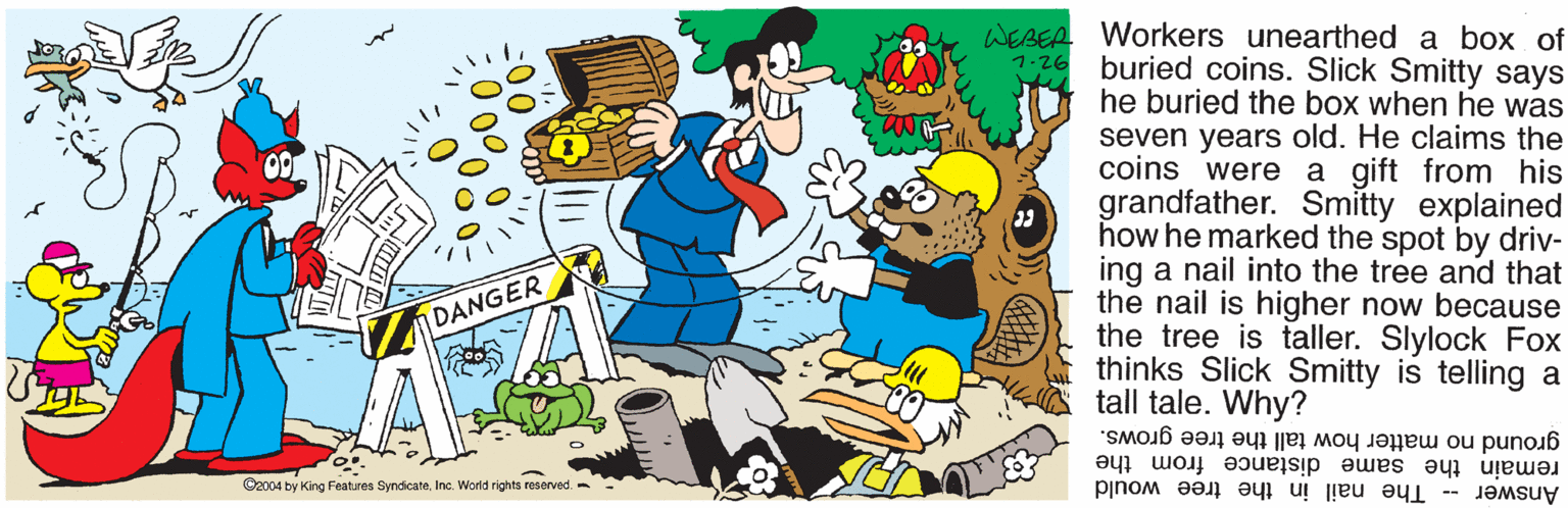 Fiction OCR: WEBEA Workers unearthed a box of buried coins. Slick Smitty says he buried the box when he was seven years old. He claims the coins were a gift from his grandfather. Smitty explained how he marked the spot by driv- ing a nail into the tree and that the nail is higher now because the tree is taller. Slylock Fox thinks Slick Smitty is telling a tall tale. Why? 1-26 DANGER ground no matter how tall the tree grows. remain the same distance from the Answer - The nail in the tree would ©2004 by King Features SyndicateInc. World rights reserved. - WEBEA Workers unearthed a box of buried coins. Slick Smitty says he buried the box when he was seven years old. He claims the coins were a gift from his grandfather. Smitty explained how he marked the spot by driv- ing a nail into the tree and that the nail is higher now because the tree is taller. Slylock Fox thinks Slick Smitty is telling a tall tale. Why? 1-26 DANGER ground no matter how tall the tree grows. remain the same distance from the Answer - The nail in the tree would ©2004 by King Features SyndicateInc. World rights reserved. -