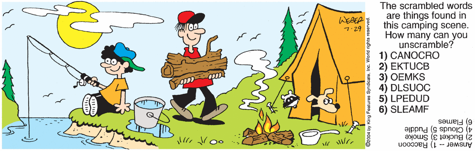 Happy OCR: The scrambled words are things found in this camping scene. How many can you unscramble? 1) CANOCRO * 2) EKTUCB 3) OEMKS 4) DLSUOC 5) LPEDUD 6) SLEAMF ?EEP 7.29 4) Clouds 5) Puddle 6) Flames Answer -- 1) Raccoon 2) Bucket 3) Smoke ???? ? ? 92004 by King The scrambled words are things found in this camping scene. How many can you unscramble? 1) CANOCRO * 2) EKTUCB 3) OEMKS 4) DLSUOC 5) LPEDUD 6) SLEAMF ? EEP 7.29 4) Clouds 5) Puddle 6) Flames Answer -- 1) Raccoon 2) Bucket 3) Smoke ?? ? ? ? ? 92004 by King