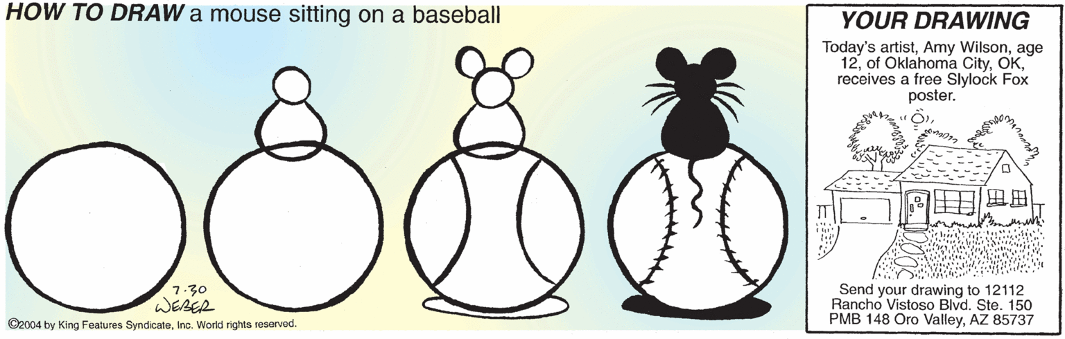 Drawing OCR: HOW TO DRAW a mouse sitting on a baseball YOUR DRAWING Today's artistage 12receives a free Slylock Fox poster. 7.30 WEBER ©2004 by King Features SyndicateInc. World rights reserved. Send your drawing to 12112 Rancho Vistoso Blvd. Ste. 150 PMB 148 Oro ValleyAZ 85737 HOW TO DRAW a mouse sitting on a baseball YOUR DRAWING Today's artistAmy Wilsonage 12of Oklahoma Cityreceives a free Slylock Fox poster. 7.30 WEBER ©2004 by King Features SyndicateInc. World rights reserved. Send your drawing to 12112 Rancho Vistoso Blvd. Ste. 150 PMB 148 Oro ValleyAZ 85737