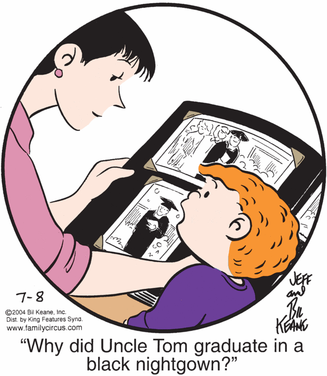 Elbow OCR: JEFF and 7-8 ©2004 Bil KeaneInc. Dist. by King Features Synd. www.familycircus.com KANG "Why did Uncle Tom graduate in a black nightgown?" JEFF and 7-8 ©2004 Bil KeaneInc. Dist. by King Features Synd. www.familycircus.com KANG "Why did Uncle Tom graduate in a black nightgown?"