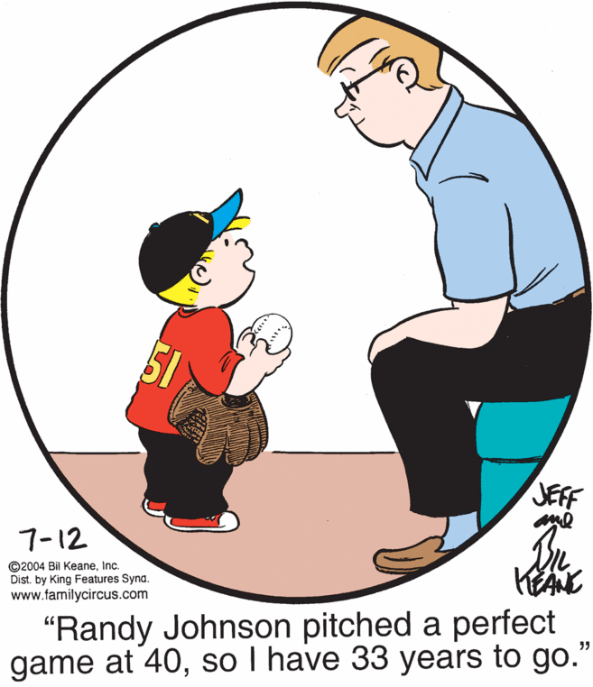 Art OCR: JEFF 7-12 ©2004 Bil KeaneInc. Dist. by King Features Synd. www.familycircus.com "Randy Johnson pitched a perfect game at 40so I have 33 years to go." JEFF 7-12 ©2004 Bil KeaneInc. Dist. by King Features Synd. www.familycircus.com "Randy Johnson pitched a perfect game at 40so I have 33 years to go."
