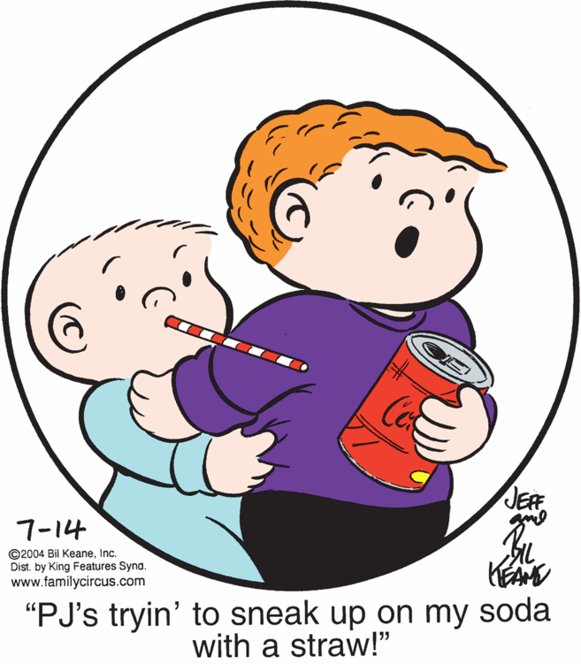 Organism OCR: Co JEF 7-14 ©2004 Bil KeaneInc. Dist. by King Features Syna. www.familycircus.com AL KEAM "PJ's tryin' to sneak up on my soda with a straw!" Co JEF 7-14 ©2004 Bil KeaneInc. Dist. by King Features Syna. www.familycircus.com AL KEAM "PJ's tryin' to sneak up on my soda with a straw!"