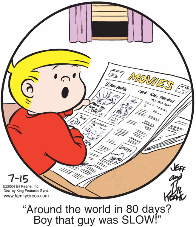 Art OCR: MOVIESE TER. JEFF and 7-15 ©2004 Bil KeaneInc. Dist. by King Features Synd. www.familycircus.com "Around the world in 80 days? Boy that guy was SLOW!" MOVIESE TER. JEFF and 7-15 ©2004 Bil KeaneInc. Dist. by King Features Synd. www.familycircus.com "Around the world in 80 days? Boy that guy was SLOW!"