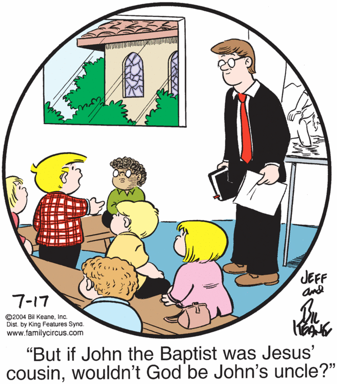 Social group OCR: sevin 7-17 JEFF and ©2004 Bil KeaneInc. Dist. by King Features Synd. www.familycircus.com "But if John the Baptist was Jesus' cousinwouldn't God be John's uncle?" sevin 7-17 JEFF and ©2004 Bil KeaneInc. Dist. by King Features Synd. www.familycircus.com "But if John the Baptist was Jesus' cousinwouldn't God be John's uncle?"