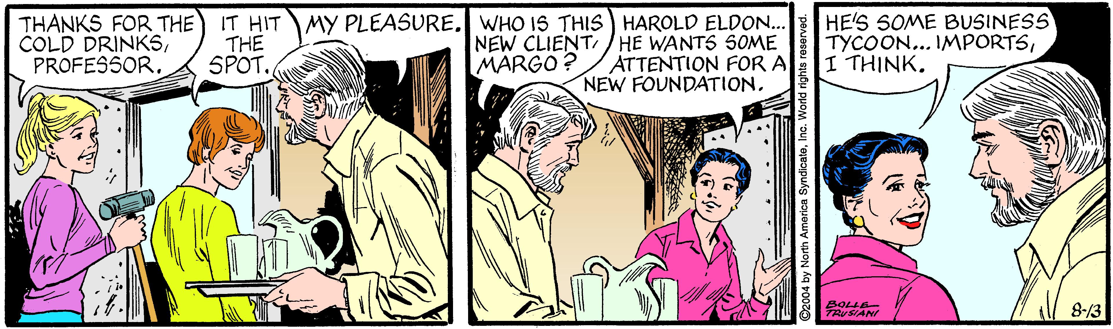 Comic book OCR: THANKS FOR THE COLD DRINKSPROFESSOR. THE SPOT. IT HIT MY PLEASURE. WHO IS THIS HAROLD ELDON.. NEW CLIENT/ HE WANTS S0ME ATTENTION FOR A NEW FOUNDATIONHE'S SOME BUSINESS TYCOON... IMPORTSI THINK. MARGO? 8-/3 ?RrSAN 2004 by North America SyndicateInc. Worlo THANKS FOR THE COLD DRINKSPROFESSOR. THE SPOT. IT HIT MY PLEASURE. WHO IS THIS HAROLD ELDON.. NEW CLIENT/ HE WANTS S0ME ATTENTION FOR A NEW FOUNDATIONHE'S SOME BUSINESS TYCOON... IMPORTSI THINK. MARGO? 8-/3 ? RrSAN 2004 by North America SyndicateInc. Worlo
