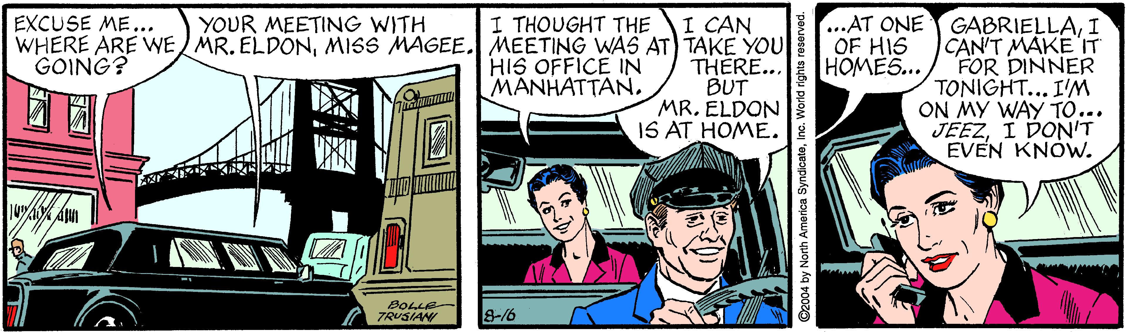 Fictional character OCR: I CAN WHERE ARE WE MR. ELDONMISS MAGEE. MEETING WAS AT) TAKE YOU THERE... BUT MR. ELDON IS AT HOME. ...AT ONE GABRIELLAI CAN'T MAKE IT FOR DINNER TONIGHT... I'M ON MY WAY TO... JEEZI DON'T EVEN KNOW. EXCUSE ME... YOUR MEETING WITH I THOUGHT THE OF HIS HOMES... GOING? HIS OFFICE IN MANHATTANBOLLE- TRUSIAN 8-16 ©2004 by North America SyndicateInc. World rights reserved. I CAN WHERE ARE WE MR. ELDONMISS MAGEE. MEETING WAS AT) TAKE YOU THERE... BUT MR. ELDON IS AT HOME. ...AT ONE GABRIELLAI CAN'T MAKE IT FOR DINNER TONIGHT... I'M ON MY WAY TO... JEEZI DON'T EVEN KNOW. EXCUSE ME... YOUR MEETING WITH I THOUGHT THE OF HIS HOMES... GOING? HIS OFFICE IN MANHATTANBOLLE- TRUSIAN 8-16 ©2004 by North America SyndicateInc. World rights reserved.