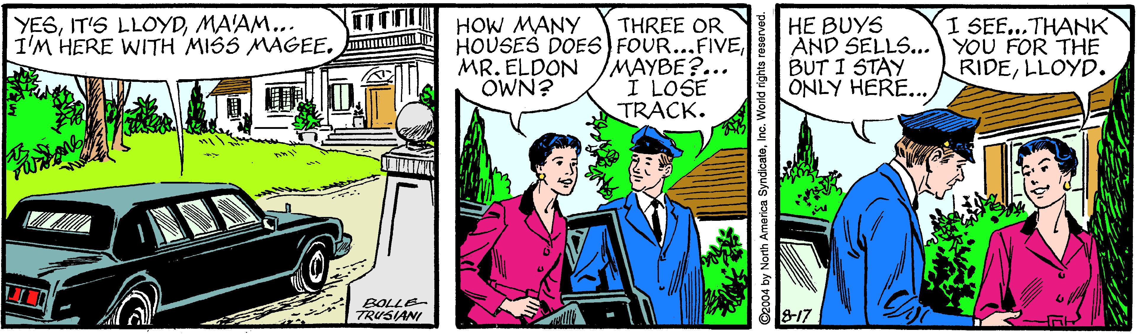 People OCR: YESMA'AM... I'M HERE WITH MISS MAGEE. I SEE...THANK THREE OR HOUSES DOES) FOUR...FIVEMAYBE?... I LOSE TRACK. HE BUYS AND SELLS... YOU FOR THE BUT I STAY ONLY HERE... HOW MANY MR. ELDON OWN? RIDELLOYD. BOLLE TRUSIANI 817 O2004 by North America SyndicateInc. World rights r YESIT'S LLOYDMA'AM... I'M HERE WITH MISS MAGEE. I SEE...THANK THREE OR HOUSES DOES) FOUR...FIVEMAYBE?... I LOSE TRACK. HE BUYS AND SELLS... YOU FOR THE BUT I STAY ONLY HERE... HOW MANY MR. ELDON OWN? RIDELLOYD. BOLLE TRUSIANI 817 O2004 by North America SyndicateInc. World rights r