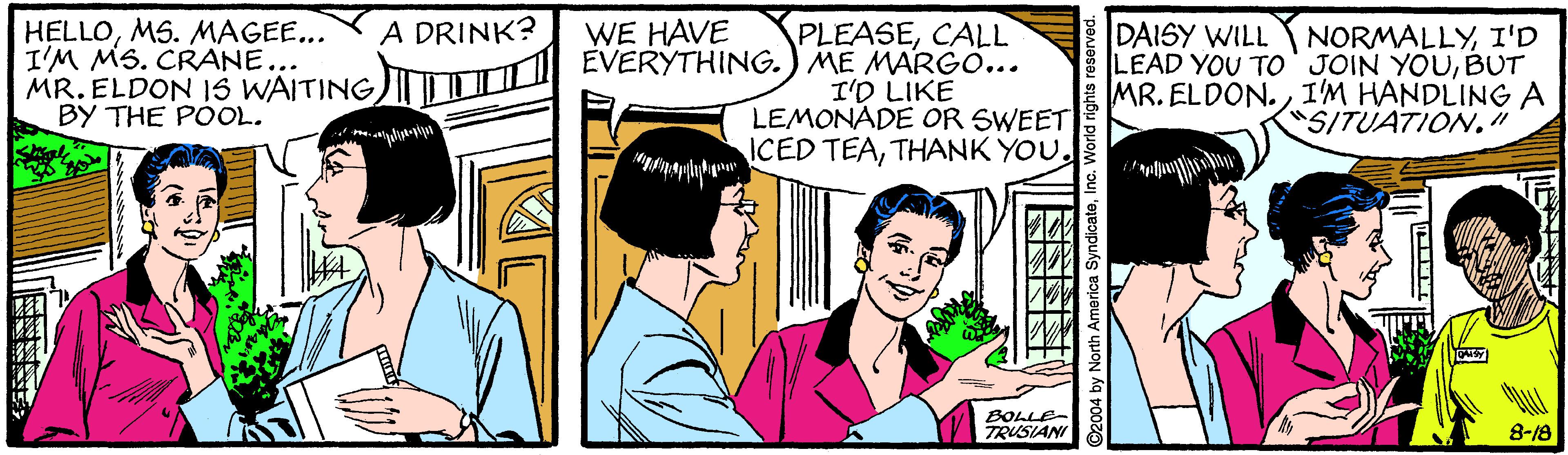 Font OCR: HELLOMS. MAGEE... I'M MS. CRANE... MR. ELDON 1S WAITING TI EVERYTHING.) ME MARGO... A DRINK? WE HAVE PLEASECALL I'D LIKE LEMONADE OR SWEET ICED TEATHANK YOU. DAISY WILL NORMALLYI'D LEAD YOU TO' JOIN YOUBUT MR. ELDON. I'M HANDLING A SITUATION." BY THE POOL. BOLLE- TRUSIANI 8-18 2004 by North America SyndicateInc. World rights res HELLOMS. MAGEE... I'M MS. CRANE... MR. ELDON 1S WAITING TI EVERYTHING.) ME MARGO... A DRINK? WE HAVE PLEASECALL I'D LIKE LEMONADE OR SWEET ICED TEATHANK YOU. DAISY WILL NORMALLYI'D LEAD YOU TO' JOIN YOUBUT MR. ELDON. I'M HANDLING A SITUATION." BY THE POOL. BOLLE- TRUSIANI 8-18 2004 by North America SyndicateInc. World rights res