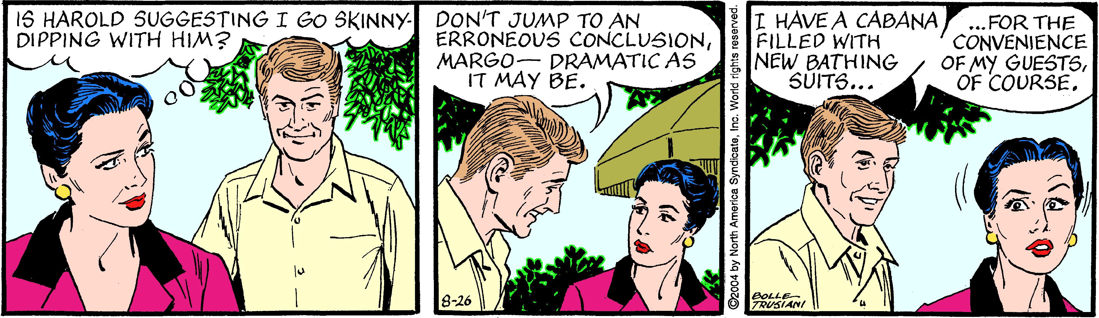Gesture OCR: IS HAROLD 5UGGESTING I GO SKINNY- DON'T JUMP TO AN DIPPING WITH HIM? ERRONEOUS CONCLUSIONMARGO DRAMATIC AS IT MAY BE. I HAVE A CABANA FILLED WITH NEW BATHING SUITS... ...FOR THE CONVENIENCE OF MY GUESTS8-26 BOLLE TRUSIANI D2004 by North America SyndicateIno. World rights reserved. IS HAROLD 5UGGESTING I GO SKINNY- DON'T JUMP TO AN DIPPING WITH HIM? ERRONEOUS CONCLUSIONMARGO DRAMATIC AS IT MAY BE. I HAVE A CABANA FILLED WITH NEW BATHING SUITS... ...FOR THE CONVENIENCE OF MY GUESTSOF COURSE8-26 BOLLE TRUSIANI D2004 by North America SyndicateIno. World rights reserved.