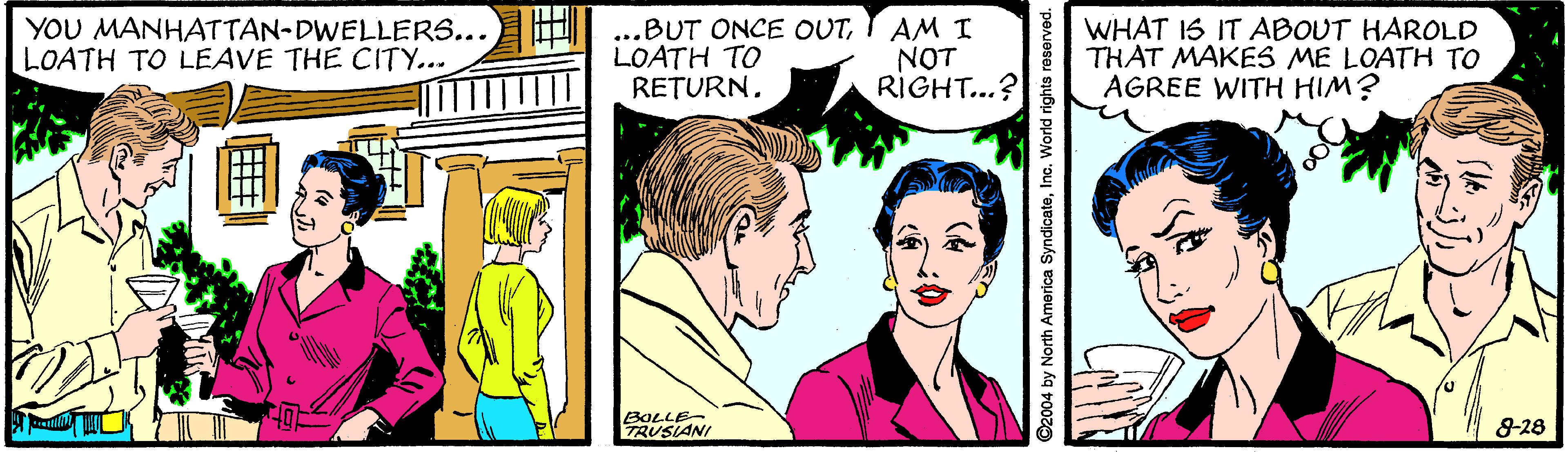 Comic book OCR: YOU MANHATTAN-DWELLERS... LOATH TO LEAVE THE CITY... ...BUT ONCE OUTLOATH TO RETURN. AM I NOT RIGHT...? WHAT IS IT ABOUT HAROLD THAT MAKES ME LOATH TO AGREE WITH HIM? BOLLE- TRUSIANI 8-28 ©2004 by North America SyndicateInc. World rights reserved. YOU MANHATTAN-DWELLERS... LOATH TO LEAVE THE CITY... ...BUT ONCE OUTLOATH TO RETURN. AM I NOT RIGHT...? WHAT IS IT ABOUT HAROLD THAT MAKES ME LOATH TO AGREE WITH HIM? BOLLE- TRUSIANI 8-28 ©2004 by North America SyndicateInc. World rights reserved.
