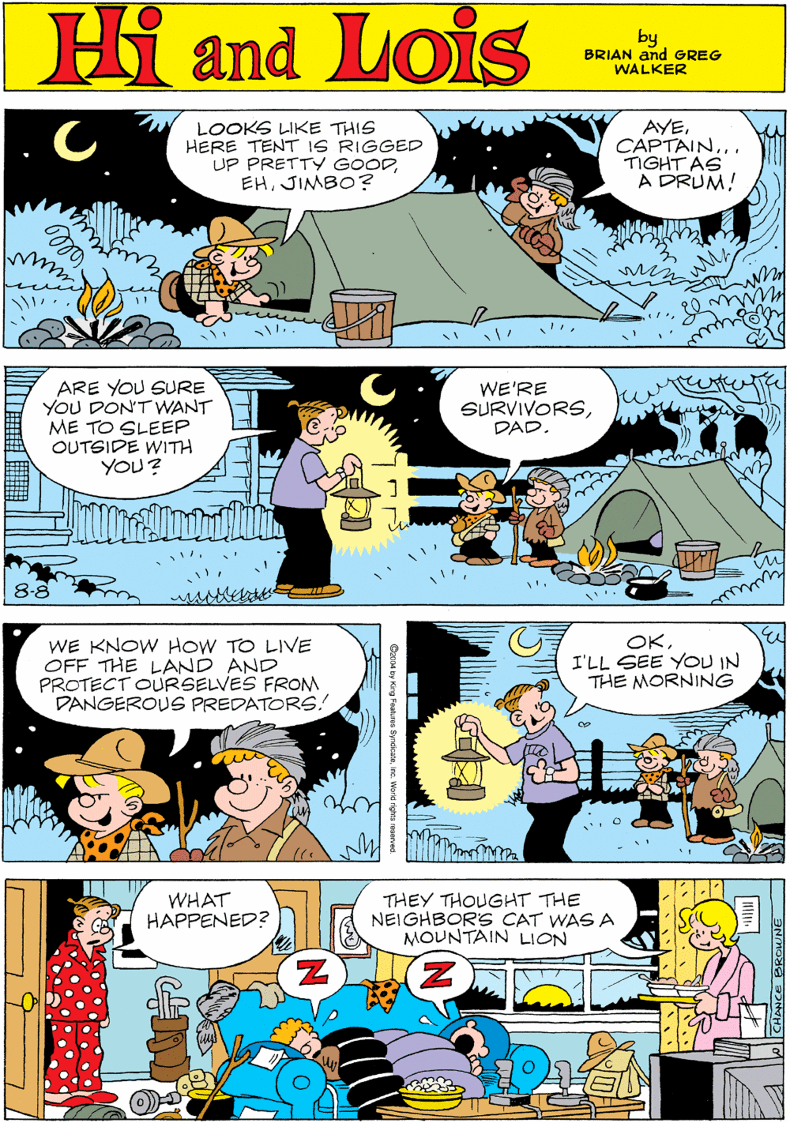 Comics OCR: Hi Lois LOOKS LIKE THIS HERE TENT IS RIGGED UP PRETTY GOODJIMBO? AYECAPTAIN... TIGHT AS A DRUM! amd by BRIAN and GREG WALKER ARE YOU SURE YOU DON'T WANT ME TO SLEEP OUTSIDE WITH YOU? WE'RE SURVIVORSDAD. WE KNOW HOW TO LIVE OFF THE LAND AND PROTECT OURSELVES FROM DANGEROUS PREDATORS.! 8-8 OKI'LL SEE YOU IN THE MORNING WHAT HAPPENED? THEY THOUGHT THE NEIGHBORS CAT WAS A MOUNTAIN LION Hi Lois LOOKS LIKE THIS HERE TENT IS RIGGED UP PRETTY GOODJIMBO? AYECAPTAIN... TIGHT AS A DRUM! amd by BRIAN and GREG WALKER ARE YOU SURE YOU DON'T WANT ME TO SLEEP OUTSIDE WITH YOU? WE'RE SURVIVORSDAD. WE KNOW HOW TO LIVE OFF THE LAND AND PROTECT OURSELVES FROM DANGEROUS PREDATORS.! 8-8 OKI'LL SEE YOU IN THE MORNING WHAT HAPPENED? THEY THOUGHT THE NEIGHBORS CAT WAS A MOUNTAIN LION