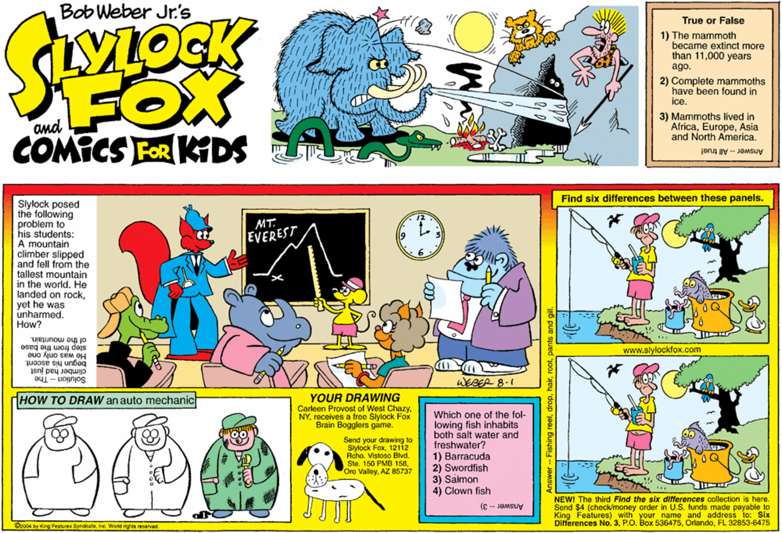 Art OCR: Bob Weber Jr.'s True or False VIOCK 1) The mammoth became extinct more than 11000 years ago. 2) Complete mammoths have been found in ice. FOX COMICS FOR KGDS and 3) Mammoths lived in AfricaAsia and North America. Answer- All true! Find six differences between these panels. Slylock posed the following problem to his students: A mountain climber slipped and fell from the tallest mountain in the world. He landed on rockyet he was unharmed. How? MT. EVEREST of the mountain. step from the base He was only one begun his ascent. www.slylockfox.com jsní pey Jequijo WERER 8-1 Solution - The (HOW TO DRAW an auto mechanic YOUR DRAWING Carleen Provost of West Chazyreceives a free Slylock Fox Brain Bogglers gáme. Which one of the fol- lowing fish inhabits both salt water and freshwater? 1) Barracuda 2) Swordfish 3) Salmon 4) Clown fish Send your drawing to Slylock Fox121i2 Rcho. Vistoso Blvd. Ste. 160 PMB 158AZ 85737 NEW! The third Find the six differences collection Is here. Send $4 (check/money order in U.S. funds made payable to King Features) with your name and address to: Six Differences No. 3FL 32853-6475 Answer -- 3) Cro04 by King Featurea SyndicalaInc. World righte reserved. nswer -- Fishing reelpants and gil Bob Weber Jr.'s True or False VIOCK 1) The mammoth became extinct more than 11000 years ago. 2) Complete mammoths have been found in ice. FOX COMICS FOR KGDS and 3) Mammoths lived in AfricaAsia and North America. Answer- All true! Find six differences between these panels. Slylock posed the following problem to his students: A mountain climber slipped and fell from the tallest mountain in the world. He landed on rockyet he was unharmed. How? MT. EVEREST of the mountain. step from the base He was only one begun his ascent. www.slylockfox.com jsní pey Jequijo WERER 8-1 Solution - The (HOW TO DRAW an auto mechanic YOUR DRAWING Carleen Provost of West Chazyreceives a free Slylock Fox Brain Bogglers gáme. Which one of the fol- lowing fish inhabits both salt water and freshwater? 1) Barracuda 2) Swordfish 3) Salmon 4) Clown fish Send your drawing to Slylock Fox121i2 Rcho. Vistoso Blvd. Ste. 160 PMB 158Oro ValleyAZ 85737 NEW! The third Find the six differences collection Is here. Send $4 (check/money order in U.S. funds made payable to King Features) with your name and address to: Six Differences No. 3P.O. Box 536475FL 32853-6475 Answer -- 3) Cro04 by King Featurea SyndicalaInc. World righte reserved. nswer -- Fishing reelpants and gil