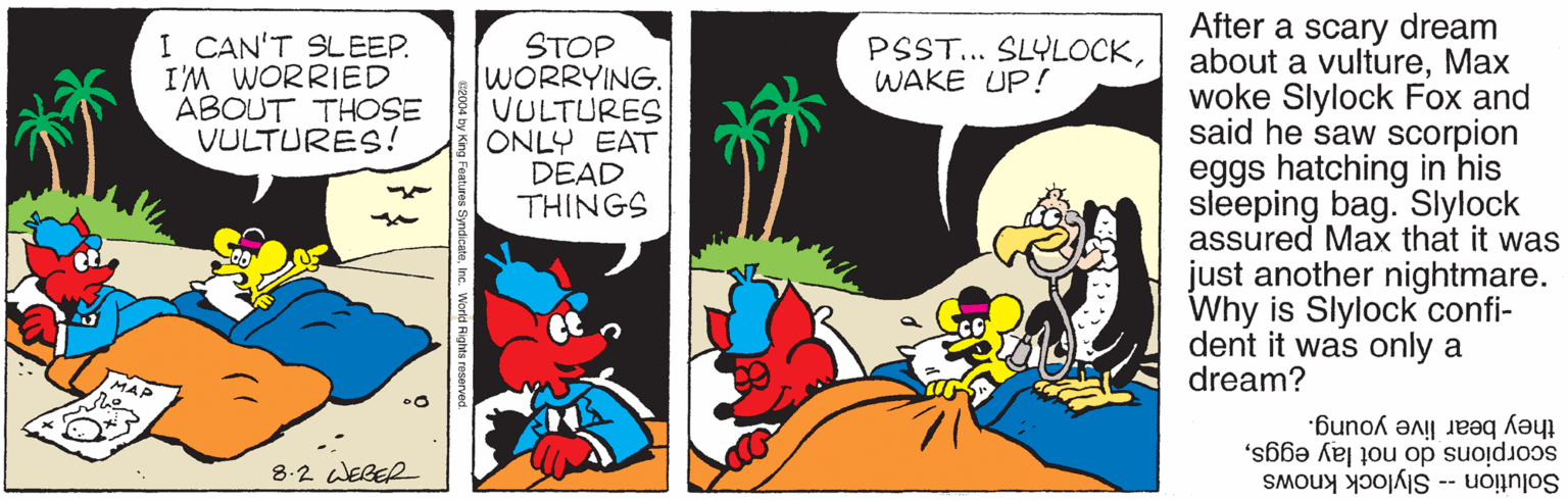 Publication OCR: After a scary dream about a vultureMax woke Slylock Fox and said he saw scorpion eggs hatching in his sleeping bag. Slylock assured Max that it was just another nightmare. Why is Slylock confi- dent it was only a dream? I CAN'T SLEEP. I'M WORRIED ABOUT THOSE VULTURES! STOP WORRYING. VULTURES ONLY EAT DEAD THINGS PSST... SLYLOCKWAKE UP! they bear live young. scorpions do not lay eggs8.2 WEGER Solution -- Slylock knows g Fowtures Syndic After a scary dream about a vultureMax woke Slylock Fox and said he saw scorpion eggs hatching in his sleeping bag. Slylock assured Max that it was just another nightmare. Why is Slylock confi- dent it was only a dream? I CAN'T SLEEP. I'M WORRIED ABOUT THOSE VULTURES! STOP WORRYING. VULTURES ONLY EAT DEAD THINGS PSST... SLYLOCKWAKE UP! they bear live young. scorpions do not lay eggs8.2 WEGER Solution -- Slylock knows g Fowtures Syndic