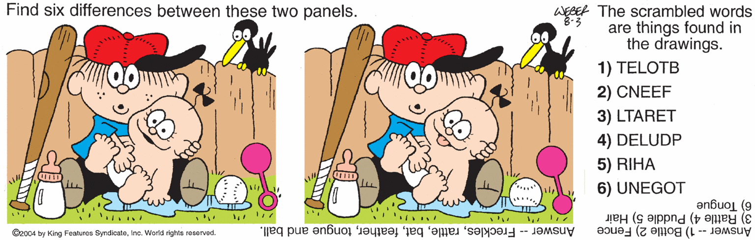 Organism OCR: Find six differences between these two panels. WEBER The scrambled words are things found in the drawings. 8-3 1) TELOTB 2) CNEEF 3) LTARET 4) DELUDP 5) RIHA 6) UNEGOT 6) Tongue 3) Rattle 4) Puddle 5) Hair Answer -- 1) Bottle 2) Fence ©2004 by King Featuros SyndicateInc. World rights reserved. Answer -- Frecklestongue and ball. Find six differences between these two panels. WEBER The scrambled words are things found in the drawings. 8-3 1) TELOTB 2) CNEEF 3) LTARET 4) DELUDP 5) RIHA 6) UNEGOT 6) Tongue 3) Rattle 4) Puddle 5) Hair Answer -- 1) Bottle 2) Fence ©2004 by King Featuros SyndicateInc. World rights reserved. Answer -- Frecklestongue and ball.