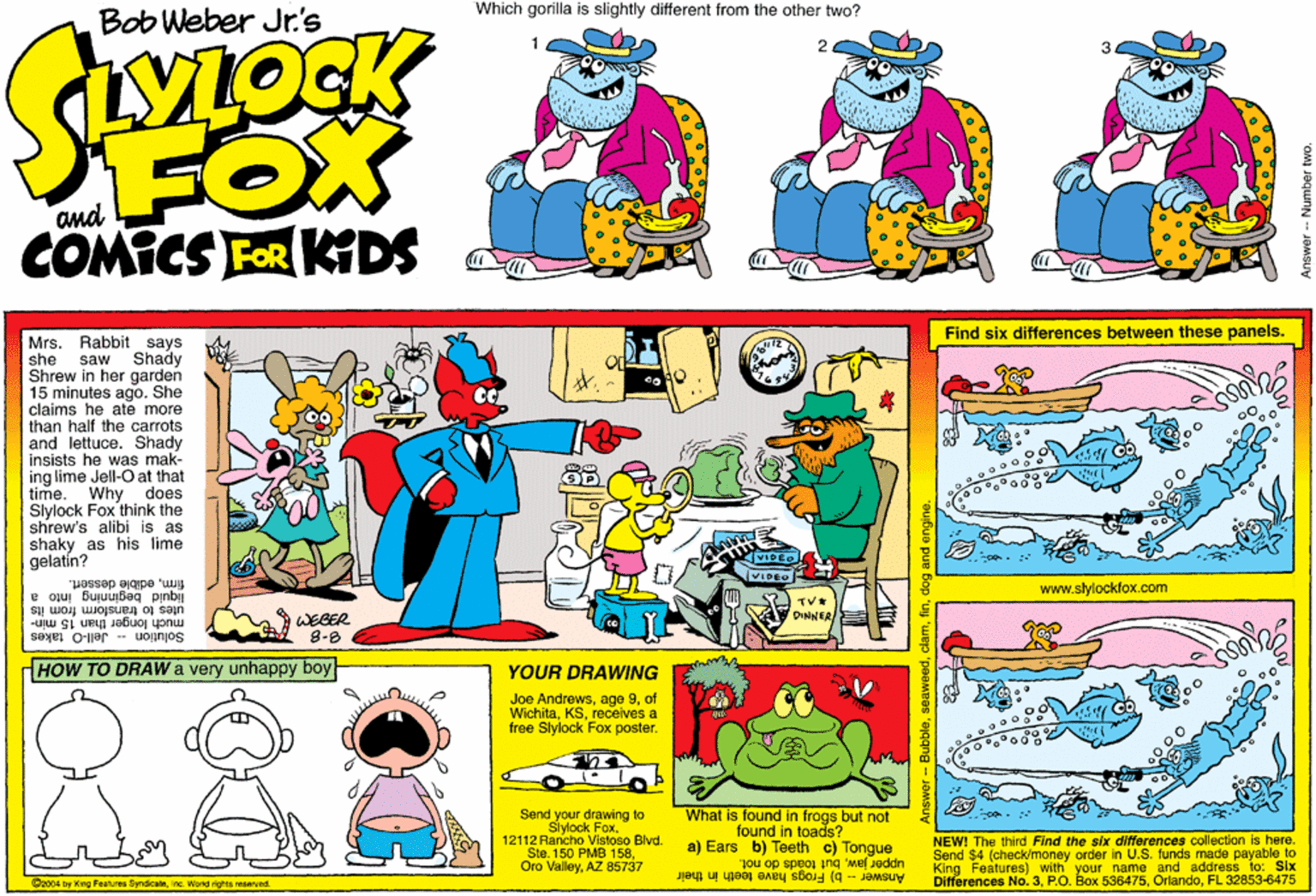 Art OCR: Which gorilla is slightly different from the other two? Bob Weber Jr.'s FOX and COMICS FOR KDS Find six differences between these panels. Rabbit says saw Shady Mrs. she Shrew in her garden 15 minutes agoShe claims he ate more than half the carrots and lettuce. Shady insists he was mak- ing lime Jell-O at that time. Why does Slylock Fox think the shrew's alibi is as shaky as his lime gelatin? firmedible dessert. liquid beginning into a utes to transform from its much longer than 15 min- www.slylockfox.com TVE DINNER/ WEBER 8-8 Solution -- Jell-O takes HOW TO DRAWW very unhappy boy YOUR DRAWING uie Joe Andrewsof Wichitarecelves a free Slylock Fox posterSend your drawing to Slylock Fox. 12112 Rancho Vistoso Blvd. Ste. 150 PMB 158AZ 85737 What is found in frogs but not found in toads? a) Ears b) Teeth c) Tongue NEW! The third Find the slx differences collection is here. Send $4 (check/money order in U.S. funds made payable to Features) with your name and address to: Six upper jawbut toads do not. Differences No. 3FL 32853-6475 O2004 by King Peahures Syndicamine. Wond nghts reserved. Answer -- b) Frogs have teeth In their Bubbledog and engine. Answer- Number Which gorilla is slightly different from the other two? Bob Weber Jr.'s FOX and COMICS FOR KDS Find six differences between these panels. Rabbit says saw Shady Mrs. she Shrew in her garden 15 minutes agoShe claims he ate more than half the carrots and lettuce. Shady insists he was mak- ing lime Jell-O at that time. Why does Slylock Fox think the shrew's alibi is as shaky as his lime gelatin? firmedible dessert. liquid beginning into a utes to transform from its much longer than 15 min- www.slylockfox.com TVE DINNER/ WEBER 8-8 Solution -- Jell-O takes HOW TO DRAWW very unhappy boy YOUR DRAWING uie Joe Andrewsage 9of Wichitarecelves a free Slylock Fox posterSend your drawing to Slylock Fox. 12112 Rancho Vistoso Blvd. Ste. 150 PMB 158Oro ValleyAZ 85737 What is found in frogs but not found in toads? a) Ears b) Teeth c) Tongue NEW! The third Find the slx differences collection is here. Send $4 (check/money order in U.S. funds made payable to Features) with your name and address to: Six upper jawbut toads do not. Differences No. 3P.O. Box 536475FL 32853-6475 O2004 by King Peahures Syndicamine. Wond nghts reserved. Answer -- b) Frogs have teeth In their Bubbledog and engine. Answer- Number