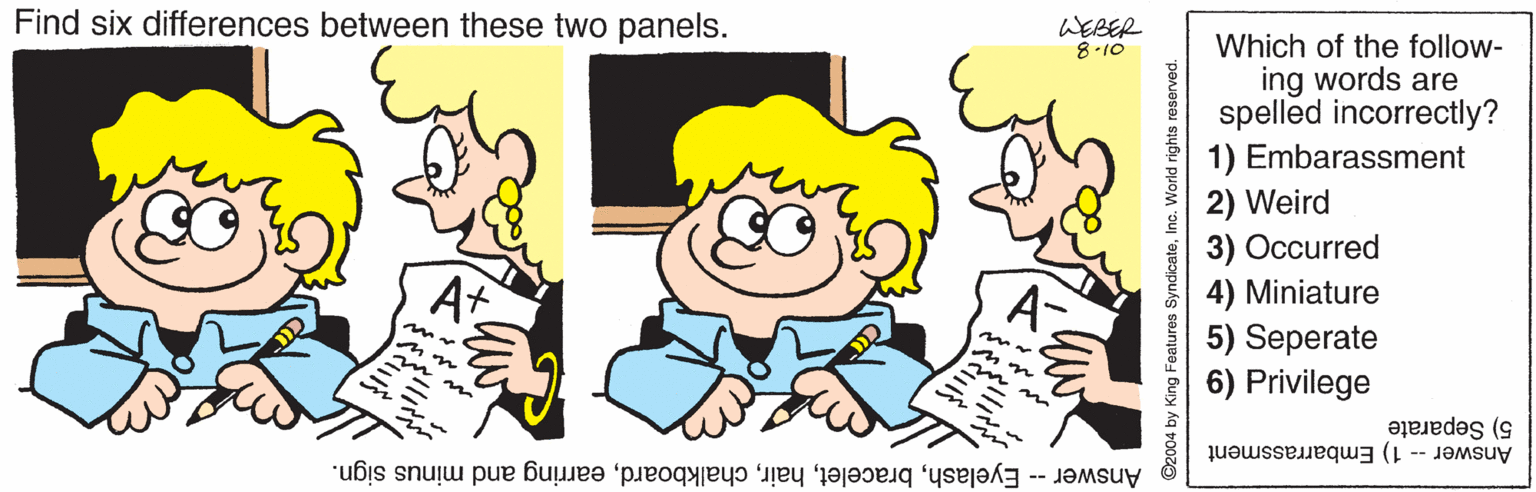 Interaction OCR: Find six differences between these two panels. WEBER 8-10 Which of the follow- ing words are spelled incorrectly? 1) Embarassment 2) Weird 3) Occurred 4) Miniature 5) Seperate Privilege At 5) Separate Answer - 1) Embarrassment Answer -- Eyelashearring and minus sign. Find six differences between these two panels. WEBER 8-10 Which of the follow- ing words are spelled incorrectly? 1) Embarassment 2) Weird 3) Occurred 4) Miniature 5) Seperate Privilege At 5) Separate Answer - 1) Embarrassment Answer -- Eyelashearring and minus sign.