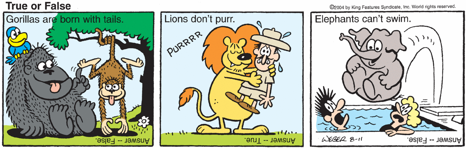 Sharing OCR: True or False Gorillas are born with tails. Lions don't purr. ©2004 by King Features SyndicateInc. World rights reserved. Elephants can't swim. PURRRR Answer -- False. WEGER 8-11 Answer -- True. Answer- False. True or False Gorillas are born with tails. Lions don't purr. ©2004 by King Features SyndicateInc. World rights reserved. Elephants can't swim. PURRRR Answer -- False. WEGER 8-11 Answer -- True. Answer- False.
