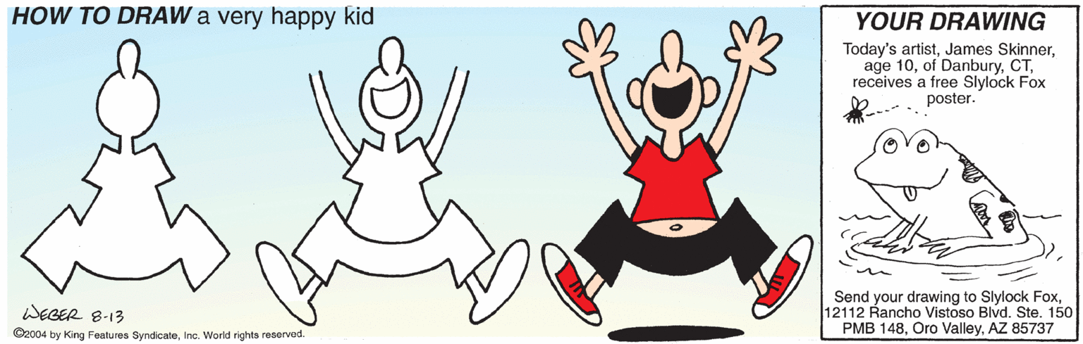 Mammal OCR: HOW TO DRAW a very happy kid YOUR DRAWING Today's artistreceives a free Slylock Fox poster. Send your drawing to Slylock Fox12112 Rancho Vistoso Blvd. Ste. 150 PMB 148AZ 85737 WEGER 8-13 ©2004 by King Features SyndicateInc. World rights reserved. HOW TO DRAW a very happy kid YOUR DRAWING Today's artistJames Skinnerage 10of Danburyreceives a free Slylock Fox poster. Send your drawing to Slylock Fox12112 Rancho Vistoso Blvd. Ste. 150 PMB 148Oro ValleyAZ 85737 WEGER 8-13 ©2004 by King Features SyndicateInc. World rights reserved.