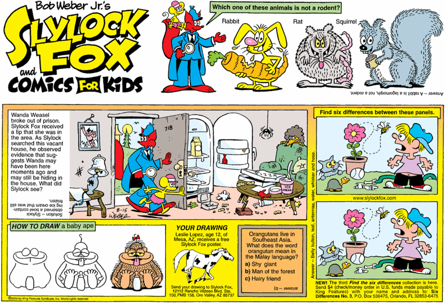 Rectangle OCR: Bob Weber Jr.'s Which one of these animals Is not a rodent? VLOCK Rabbit Rat Squirrel FOX COMICS FOR KDS and Answer-A rabbit is a lagomorphnot a rodent. Find six differences between these panels. Wanda Weasel broke out of prison. Sylock Fox received a tip that she was in the area. As Slylock searched this vacant househe observed evidence that sug- gests Wanda may have been here moments ago and may still be hiding in the house. What did Sylock see? 718 www.slylockfx.com "uezo ing ice cream that was still observed a bowl contain- Solution - Slylock 8-15 dHOW TO DRAW a baby ape YOUR DRAWING Leslie Lopezof Mesareceives a free Siylock Fox poster. Orangutans live in Southeast Asia. What does the word orangutan mean in the Malay language? a) Shy giant b) Man of the forest c) Hairy friend Send your drawing to Stylock Fox12112 Rancho Vistoso Blvd. Sle. 150AZ 86737 NEW! The third Find the six differences collection is here. Send $4 (check/money order In U.S. funds made payable to King Features) with your name and address to: Sbx Differences No. 3FL 32853-6475 (q- JOMSUE Doo04 try King Feaures SyndicateInc. World rights reserved Answer -- Belly buttonantennas. Bob Weber Jr.'s Which one of these animals Is not a rodent? VLOCK Rabbit Rat Squirrel FOX COMICS FOR KDS and Answer-A rabbit is a lagomorphnot a rodent. Find six differences between these panels. Wanda Weasel broke out of prison. Sylock Fox received a tip that she was in the area. As Slylock searched this vacant househe observed evidence that sug- gests Wanda may have been here moments ago and may still be hiding in the house. What did Sylock see? 718 www.slylockfx.com "uezo ing ice cream that was still observed a bowl contain- Solution - Slylock 8-15 dHOW TO DRAW a baby ape YOUR DRAWING Leslie Lopezage 12of Mesareceives a free Siylock Fox poster. Orangutans live in Southeast Asia. What does the word orangutan mean in the Malay language? a) Shy giant b) Man of the forest c) Hairy friend Send your drawing to Stylock Fox12112 Rancho Vistoso Blvd. Sle. 150PMB 158Oro ValleyAZ 86737 NEW! The third Find the six differences collection is here. Send $4 (check/money order In U.S. funds made payable to King Features) with your name and address to: Sbx Differences No. 3P.O. Box 536475FL 32853-6475 (q- JOMSUE Doo04 try King Feaures SyndicateInc. World rights reserved Answer -- Belly button