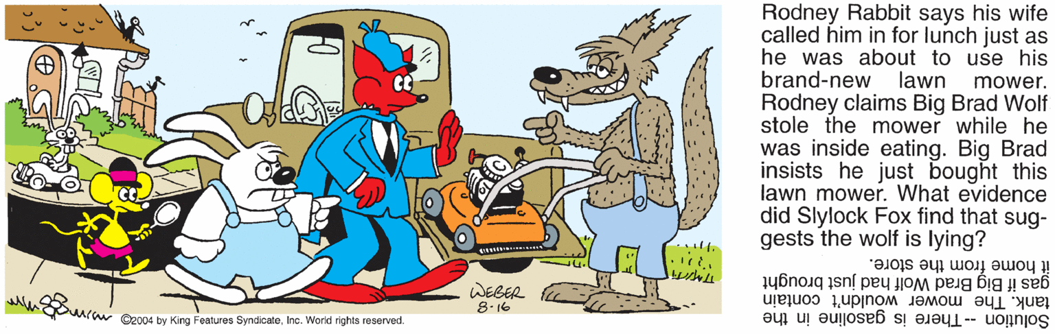 Art OCR: Rodney Rabbit says his wife called him in for lunch just as he was about to use his brand-new Rodney claims Big Brad Wolf stole the mower while he lawn mower. was inside eating. Big Brad insists he just bought this lawn mower. What evidence did Slylock Fox find that sug- gests the wolf is lying? it home from the store. gas if Big Brad Wolf had just brought tank. The mower wouldn't contain Solution -- There is gasoline in the WEBER 8.16 uraw C2004 by King Features SyndicateInc. World rights reserved. Rodney Rabbit says his wife called him in for lunch just as he was about to use his brand-new Rodney claims Big Brad Wolf stole the mower while he lawn mower. was inside eating. Big Brad insists he just bought this lawn mower. What evidence did Slylock Fox find that sug- gests the wolf is lying? it home from the store. gas if Big Brad Wolf had just brought tank. The mower wouldn't contain Solution -- There is gasoline in the WEBER 8.16 uraw C2004 by King Features SyndicateInc. World rights reserved.