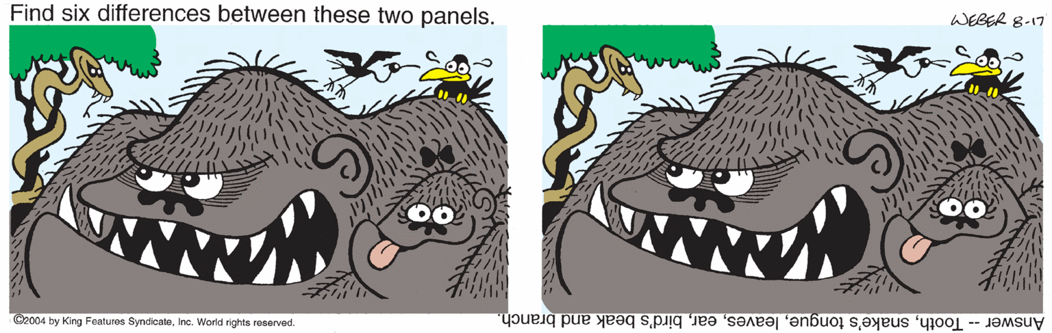 Terrestrial animal OCR: WEBER 8-17 Find six differences between these two panels. O2004 by King Features SyndicateInc. World rights reserved. Answer- Toothbird's beak and branch. WEBER 8-17 Find six differences between these two panels. O2004 by King Features SyndicateInc. World rights reserved. Answer- Toothsnake's tonguebird's beak and branch.