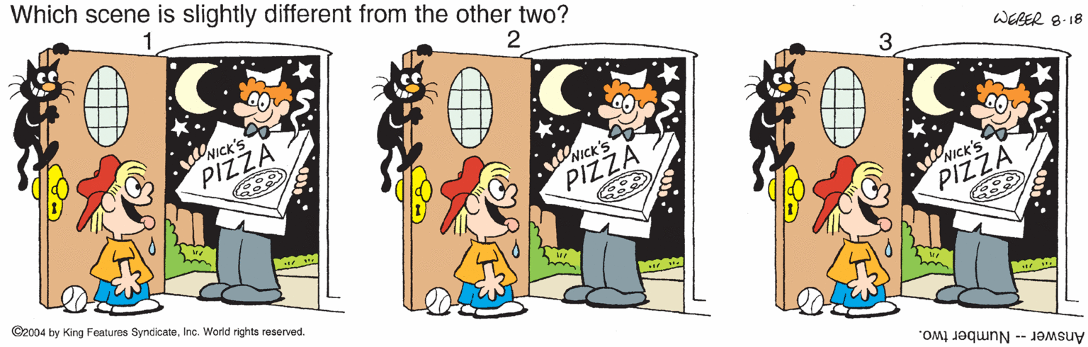 Interaction OCR: Which scene is slightly different from the other two? vNICK'S PIZZA 3 WEBER 8-18 NICK'S PIZZA ©2004 by King Features SyndicateInc. World rights reserved. NICK'S PIZZA Answer -- Number two. Which scene is slightly different from the other two? vNICK'S PIZZA 3 WEBER 8-18 NICK'S PIZZA ©2004 by King Features SyndicateInc. World rights reserved. NICK'S PIZZA Answer -- Number two.
