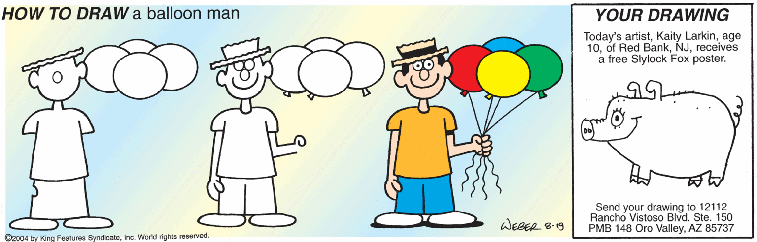 Gesture OCR: HOW TO DRAW a balloon man YOUR DRAWING Today's artistage 10receives a free Slylock Fox poster. Send your drawing to 12112 Rancho Vistoso Blvd. Ste. 150 PMB 148 Oro ValleyAZ 85737 WEBER 8-19 ©2004 by King Features SyndicateInc. World rights reserved. HOW TO DRAW a balloon man YOUR DRAWING Today's artistKaity Larkinage 10of Red Bankreceives a free Slylock Fox poster. Send your drawing to 12112 Rancho Vistoso Blvd. Ste. 150 PMB 148 Oro ValleyAZ 85737 WEBER 8-19 ©2004 by King Features SyndicateInc. World rights reserved.