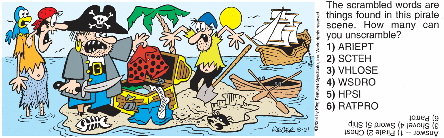 Boating OCR: The scrambled words are things found in this pirate scene. How many can you unscramble? 1) ARIEPT 2) SCTEH 3) VHLOSE 4) WSDRO 5) HPSI 6) RATPRO 6) Parrot 3) Shovel 4) Sword 5) Ship Answer -- 1) Pirate 2) Chest WEBER 8-21 2004 by King FeatureInc. World rights reserved. The scrambled words are things found in this pirate scene. How many can you unscramble? 1) ARIEPT 2) SCTEH 3) VHLOSE 4) WSDRO 5) HPSI 6) RATPRO 6) Parrot 3) Shovel 4) Sword 5) Ship Answer -- 1) Pirate 2) Chest WEBER 8-21 2004 by King FeatureInc. World rights reserved.