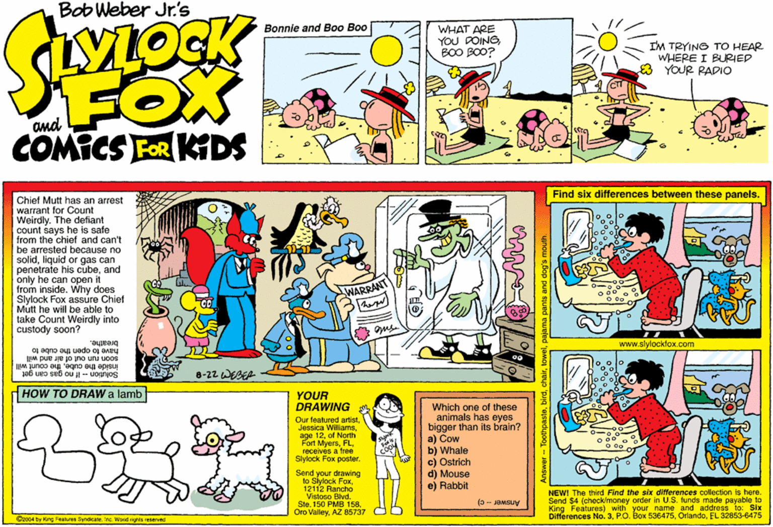Sharing OCR: Bob Weber Jr.'s Bonnie and Bo0 Boo WHAT ARE YOU DOINGBOO BOO? SWOCK IM TRYING TO HEAR WHERE I BURIED 3 YOUR RADIO FOX COMICS FOR KIDS and Find six differences between these panels. Chief Mutt has an arrest warrant for Count Weirdly. The defiant count says he is safe from the chief and can't be arrested because no solidliquid or gas can penetrate his cubeand only he can open it from inside. Why does Slylock Fox assure Chief Mutt he will be able to take Count Weirdly into custody soon? Ous. www.slylockfox.com breathe. soon run out of air and will ja6 ueo seb ou- uognjos have to apen the cube to inside the cubethe count will 8-22 WEBER dHOW TO DRAW a lamb YOUR DRAWING Our featured artistof North Fort Myersreceives a free Slylock Fox poster. Which one of these animals has eyes bigger than its brain? a) Cow b) Whale c) Ostrich d) Mouse e) Rabbit Send your drawing to Siylock Fox12112 Rancho Vistoso Blvd. SteAZ 85737 NEW! The third Find the six differences collection is here. Send $4 (check/money order in U.S. funds made payable to King Features) with your name and address to: Six Differences No. 3EL 32853-6475 (0-JaMsuy C2004 by King Faaluos SyndicateInc. Wosd rights reserved Answer-- Toothpastelow pajama pants and dog's mouth. Bob Weber Jr.'s Bonnie and Bo0 Boo WHAT ARE YOU DOINGBOO BOO? SWOCK IM TRYING TO HEAR WHERE I BURIED 3 YOUR RADIO FOX COMICS FOR KIDS and Find six differences between these panels. Chief Mutt has an arrest warrant for Count Weirdly. The defiant count says he is safe from the chief and can't be arrested because no solidliquid or gas can penetrate his cubeand only he can open it from inside. Why does Slylock Fox assure Chief Mutt he will be able to take Count Weirdly into custody soon? Ous. www.slylockfox.com breathe. soon run out of air and will ja6 ueo seb ou- uognjos have to apen the cube to inside the cubethe count will 8-22 WEBER dHOW TO DRAW a lamb YOUR DRAWING Our featured artistJessica Williamsage 12of North Fort Myersreceives a free Slylock Fox poster. Which one of these animals has eyes bigger than its brain? a) Cow b) Whale c) Ostrich d) Mouse e) Rabbit Send your drawing to Siylock Fox12112 Rancho Vistoso Blvd. Ste150 PMB 158Oro ValleyAZ 85737 NEW! The third Find the six differences collection is here. Send $4 (check/money order in U.S. funds made payable to King Features) with your name and address to: Six Differences No. 3P.O. Box 536475EL 32853-6475 (0-JaMsuy C2004 by King Faaluos SyndicateInc. Wosd rights reserved Answer-- Toothpastelow pajama pants and dog's mouth.