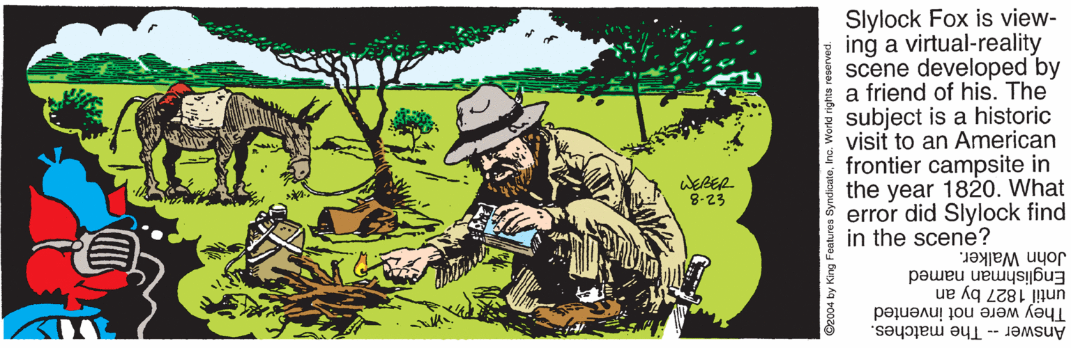 Rectangle OCR: Slylock Fox is view- | ing a virtual-reality scene developed by a friend of his. The subject is a historic visit to an American frontier campsite in the year 1820. What error did Slylock find in the scene? WERER 8-23 John Walker. Englishman named until 1827 by an They were not invented Answer -- The matches. ©2004 by King Features SyndicateInc. World rights reserved. Slylock Fox is view- | ing a virtual-reality scene developed by a friend of his. The subject is a historic visit to an American frontier campsite in the year 1820. What error did Slylock find in the scene? WERER 8-23 John Walker. Englishman named until 1827 by an They were not invented Answer -- The matches. ©2004 by King Features SyndicateInc. World rights reserved.