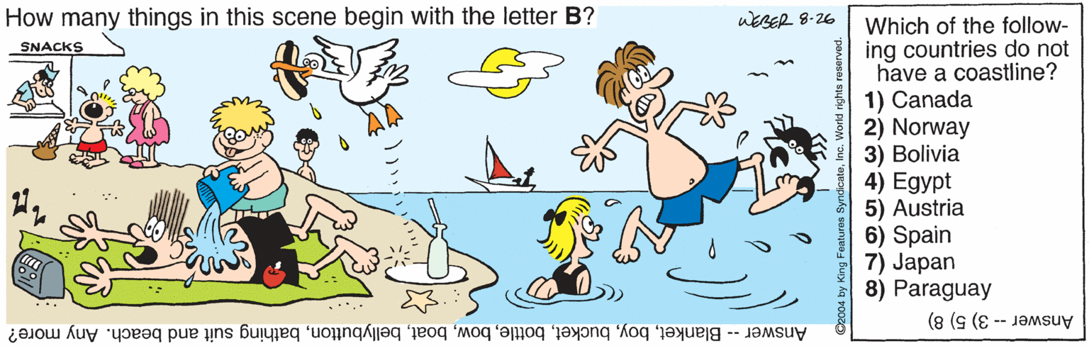 Wing OCR: How many things in this scene begin with the letter B? uEBER 8-26 Which of the follow- ing countries do not have a coastline? 1) Canada 2) Norway 3) Bolivia 4) Egypt 5) Austria 6) Spain 7) Japan 8) Paraguay SNACKS Answer -- Blanketbathing suit and beach. Any more? Answer -- 3) 5) 8) ©2004 by King Featuros SyndicateHow many things in this scene begin with the letter B? uEBER 8-26 Which of the follow- ing countries do not have a coastline? 1) Canada 2) Norway 3) Bolivia 4) Egypt 5) Austria 6) Spain 7) Japan 8) Paraguay SNACKS Answer -- Blanketbathing suit and beach. Any more? Answer -- 3) 5) 8) ©2004 by King Featuros Syndicate