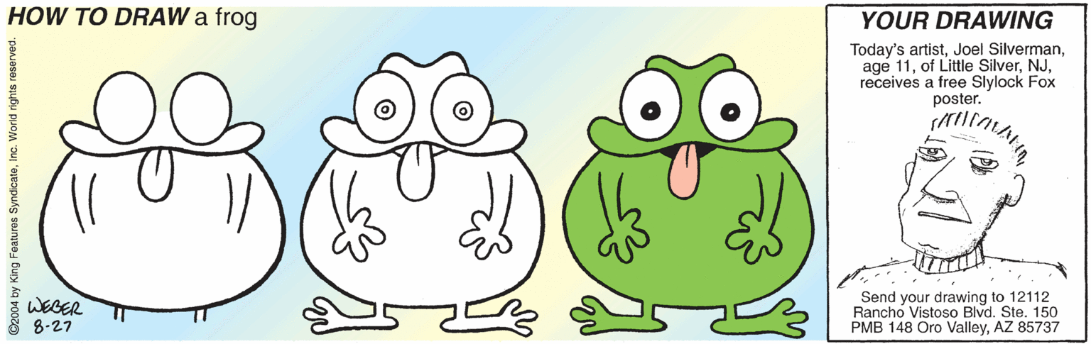 Terrestrial animal OCR: HOW TO DRAW a frog YOUR DRAWING Today's artistreceives a free Slylock Fox poster. Send your drawing to 12112 Rancho Vistoso Blvd. Ste. 150 PMB 148 Oro ValleyAZ 85737 WEGER 8-27 ©2004 by King Features SyndicateInc. World rights r HOW TO DRAW a frog YOUR DRAWING Today's artistJoel Silvermanage 11of Little Silverreceives a free Slylock Fox poster. Send your drawing to 12112 Rancho Vistoso Blvd. Ste. 150 PMB 148 Oro ValleyAZ 85737 WEGER 8-27 ©2004 by King Features SyndicateInc. World rights r