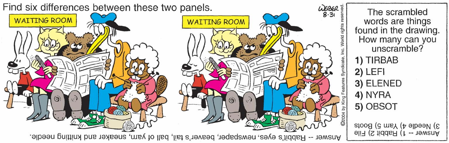 Graphics OCR: Find six differences between these two panels. WEBER 8-31 The scrambled words are things found in the drawing. How many can you unscramble? 1) TIRBAB 2) LEFI 3) ELENED 4) NYRA 5) OBSOT WAITING ROOM WAITING ROOM Answer -- 1) Rabbit 2) File 3) Needle 4) Yarn 5) Boots Answer -- Rabbit's eyessneaker and knitting needle. Find six differences between these two panels. WEBER 8-31 The scrambled words are things found in the drawing. How many can you unscramble? 1) TIRBAB 2) LEFI 3) ELENED 4) NYRA 5) OBSOT WAITING ROOM WAITING ROOM Answer -- 1) Rabbit 2) File 3) Needle 4) Yarn 5) Boots Answer -- Rabbit's eyesbeaver's tailball of yarnsneaker and knitting needle.