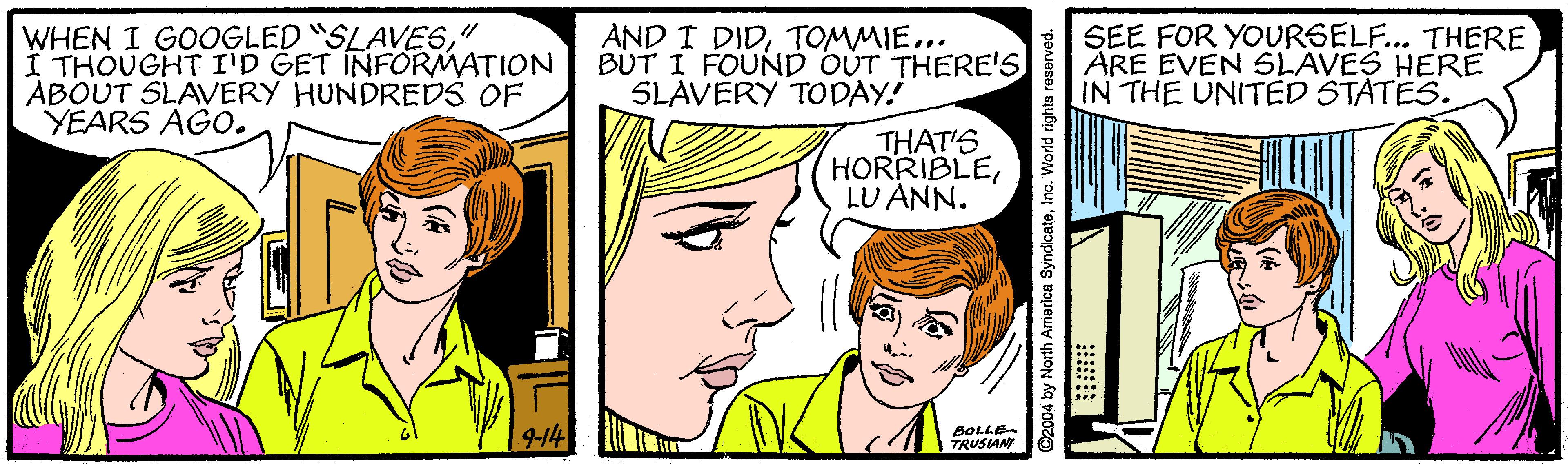 Human OCR: WHEN I GOOGLED "SLAVES" I THOUGHT I'D GET INFORMATION ABOUT SLAVERY HUNDREDS OF YEARS AGO. AND T DIDTOMMIE... BUT I FOUND OUT THERE'S SLAVERY TODAY! SEE FOR YOURSEL... THERE ARE EVEN SLAVES HERE IN THE UNITED STATES. THAT'S HORRIBLELU ANN. 9-14 BOLLE TRUSIAN 2004 by North America SyndicateInc. World rights reserved. WHEN I GOOGLED "SLAVES" I THOUGHT I'D GET INFORMATION ABOUT SLAVERY HUNDREDS OF YEARS AGO. AND T DIDTOMMIE... BUT I FOUND OUT THERE'S SLAVERY TODAY! SEE FOR YOURSEL... THERE ARE EVEN SLAVES HERE IN THE UNITED STATES. THAT'S HORRIBLELU ANN. 9-14 BOLLE TRUSIAN 2004 by North America SyndicateInc. World rights reserved.