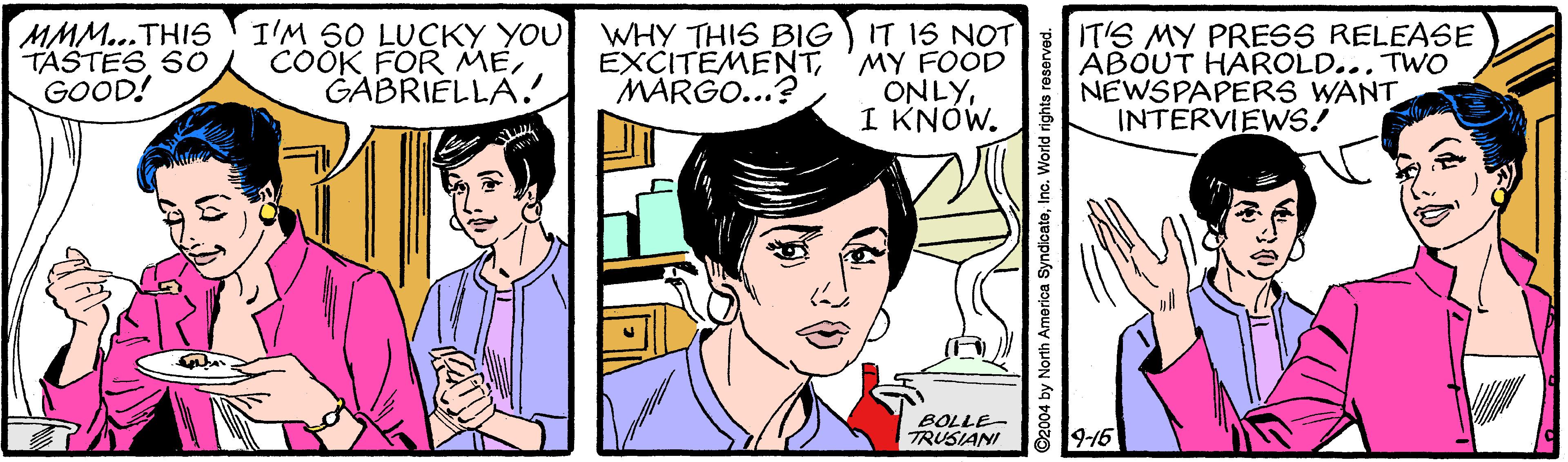 Jaw OCR: MMM...THIS TASTES SO GOOD! I'M SO LUCKY YOU WHY THIS BIG COOK FOR MEGABRIELLA. IT IS NOT EXCITEMENT'MY FOOD ONLYI KNÓW. IT'S MY PRESS RELEASE ABOUT HAROLD... TWO NEWSPAPERS WANT INTERVIEWS! MARGO...? BOLLE- TRUSIANI 8 19-16 O2004 by North America SyndicateInc. World rights reserver MMM...THIS TASTES SO GOOD! I'M SO LUCKY YOU WHY THIS BIG COOK FOR MEGABRIELLA. IT IS NOT EXCITEMENT'MY FOOD ONLYI KNÓW. IT'S MY PRESS RELEASE ABOUT HAROLD... TWO NEWSPAPERS WANT INTERVIEWS! MARGO...? BOLLE- TRUSIANI 8 19-16 O2004 by North America SyndicateInc. World rights reserver
