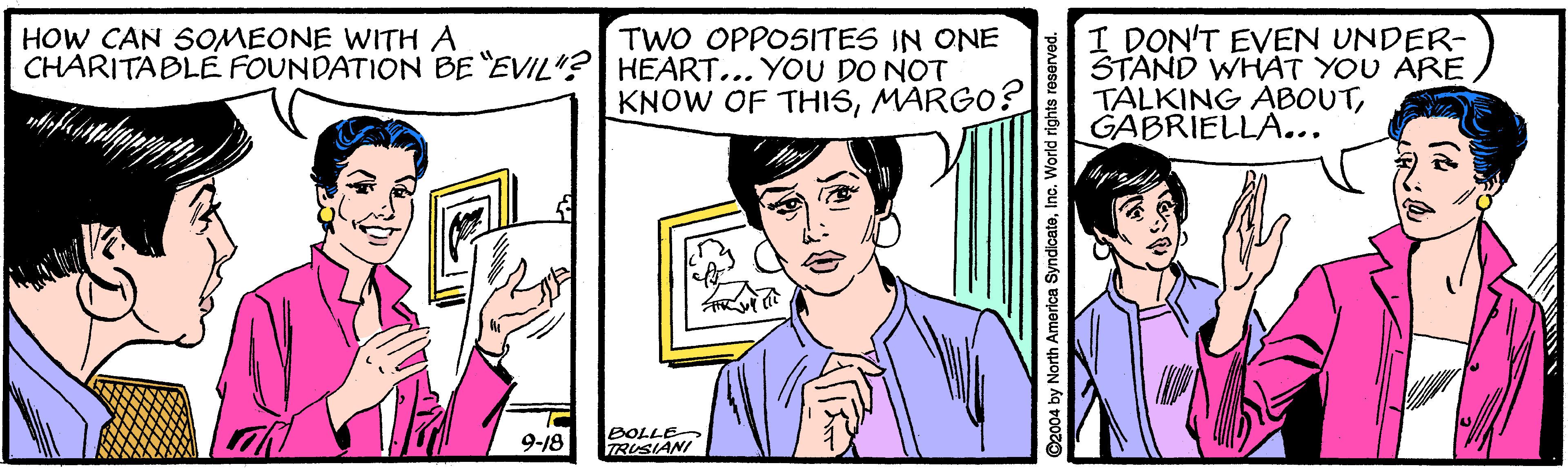 Mammal OCR: I DON'T EVEN UNDER- STAND WHAT YOU ARE TALKING ABOUTGABRIELLA... HOW CAN SOMEONE WITH A TWO OPPOSITES IN ONE CHARITABLE FOUNDATION BE EVIL"?| HEART... YOU DO NOT KNOW OF THISMARGO? 9-18 BOLLE TRUSIANI 2004 by North America SyndicateInc. I DON'T EVEN UNDER- STAND WHAT YOU ARE TALKING ABOUTGABRIELLA... HOW CAN SOMEONE WITH A TWO OPPOSITES IN ONE CHARITABLE FOUNDATION BE EVIL"?| HEART... YOU DO NOT KNOW OF THISMARGO? 9-18 BOLLE TRUSIANI 2004 by North America Syndicate