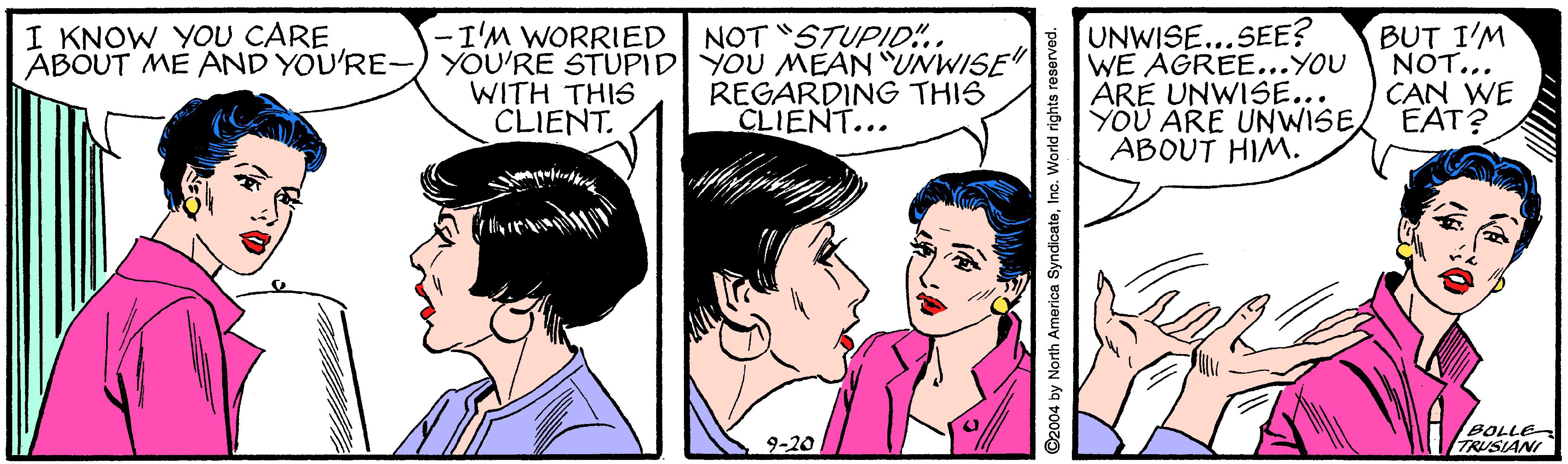 Happy OCR: UNWISE...SEE? WE AGREE...YOU ARE UNWISE... YOU ARE UNWISE EAT? ABOUT HIM. -I'M WORRIED NOT STUPID.. I KNOW YOU CARE ABOUT ME AND YOU'RE-) YOU'RE STUPID YOU MEAN "UNWISE" BUT I'M NOT... CAN WE WITH THIS CLIENT. REGARDING THIS CLIENT... 9-20 BOLLE TRUSIANI ©2004 by North America SyndioateInc. World rights reserved. UNWISE...SEE? WE AGREE...YOU ARE UNWISE... YOU ARE UNWISE EAT? ABOUT HIM. -I'M WORRIED NOT STUPID.. I KNOW YOU CARE ABOUT ME AND YOU'RE-) YOU'RE STUPID YOU MEAN "UNWISE" BUT I'M NOT... CAN WE WITH THIS CLIENT. REGARDING THIS CLIENT... 9-20 BOLLE TRUSIANI ©2004 by North America SyndioateInc. World rights reserved.