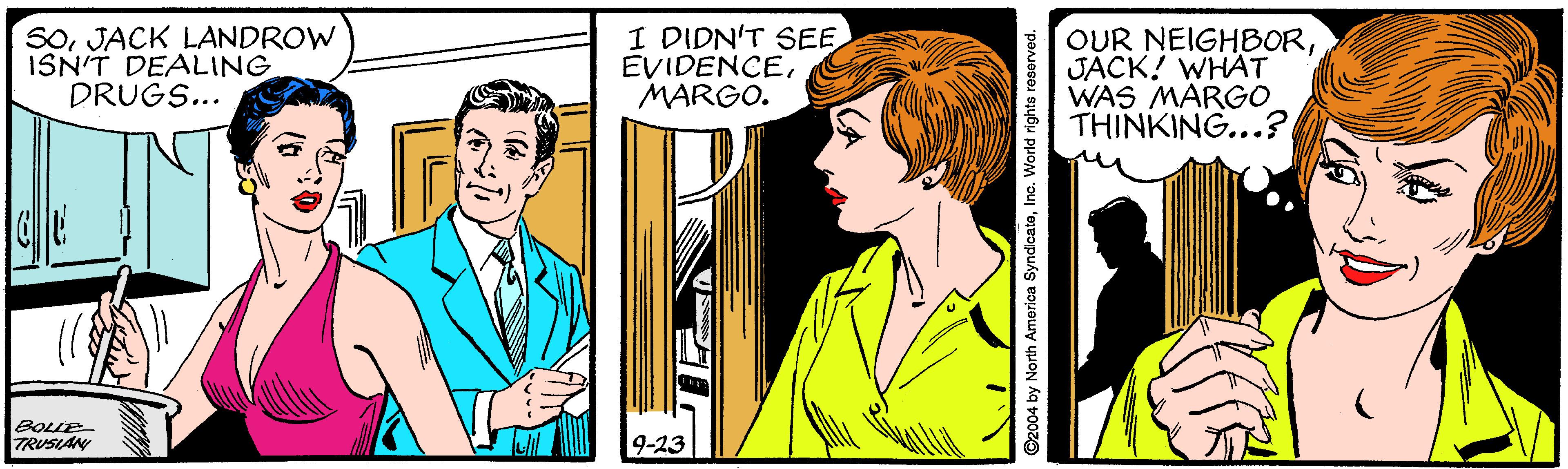 Comic book OCR: SoJACK LANDROW ISN'T DEALING DRUGS.. I DIDN'T SEE EVIDENCEMARGO. OUR NEIGHBORJACK! WHAT WAS MARGO THINKING...? BOLLE TRUSIAN 9-23 ©2004 by North America SyndicateInc. World righte roserved. SoJACK LANDROW ISN'T DEALING DRUGS.. I DIDN'T SEE EVIDENCEMARGO. OUR NEIGHBORJACK! WHAT WAS MARGO THINKING...? BOLLE TRUSIAN 9-23 ©2004 by North America SyndicateInc. World righte roserved.