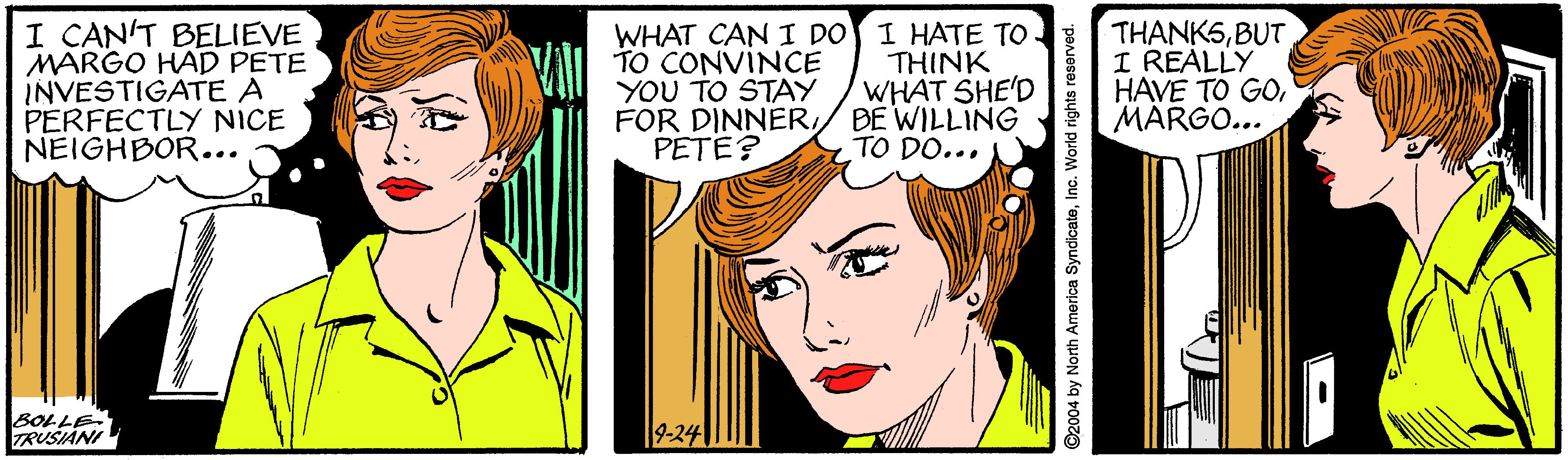 Jaw OCR: I CANT BELIEVE MARGO HAD PETE INVESTIGATE A PERFECTLY NICE NEIGHBOR... VAII TO CONVINCE YOU TO STAY FOR DINNERPETE? WHAT CAN I DO I HATE TO THINK WHAT SHE'D BE WILLING TO DO... THANKSBUT I REALLY HAVE TO GOMARGO... BOLLE TRUSIÁNI 9-24 I CANT BELIEVE MARGO HAD PETE INVESTIGATE A PERFECTLY NICE NEIGHBOR... VAII TO CONVINCE YOU TO STAY FOR DINNERPETE? WHAT CAN I DO I HATE TO THINK WHAT SHE'D BE WILLING TO DO... THANKSBUT I REALLY HAVE TO GOMARGO... BOLLE TRUSIÁNI 9-24